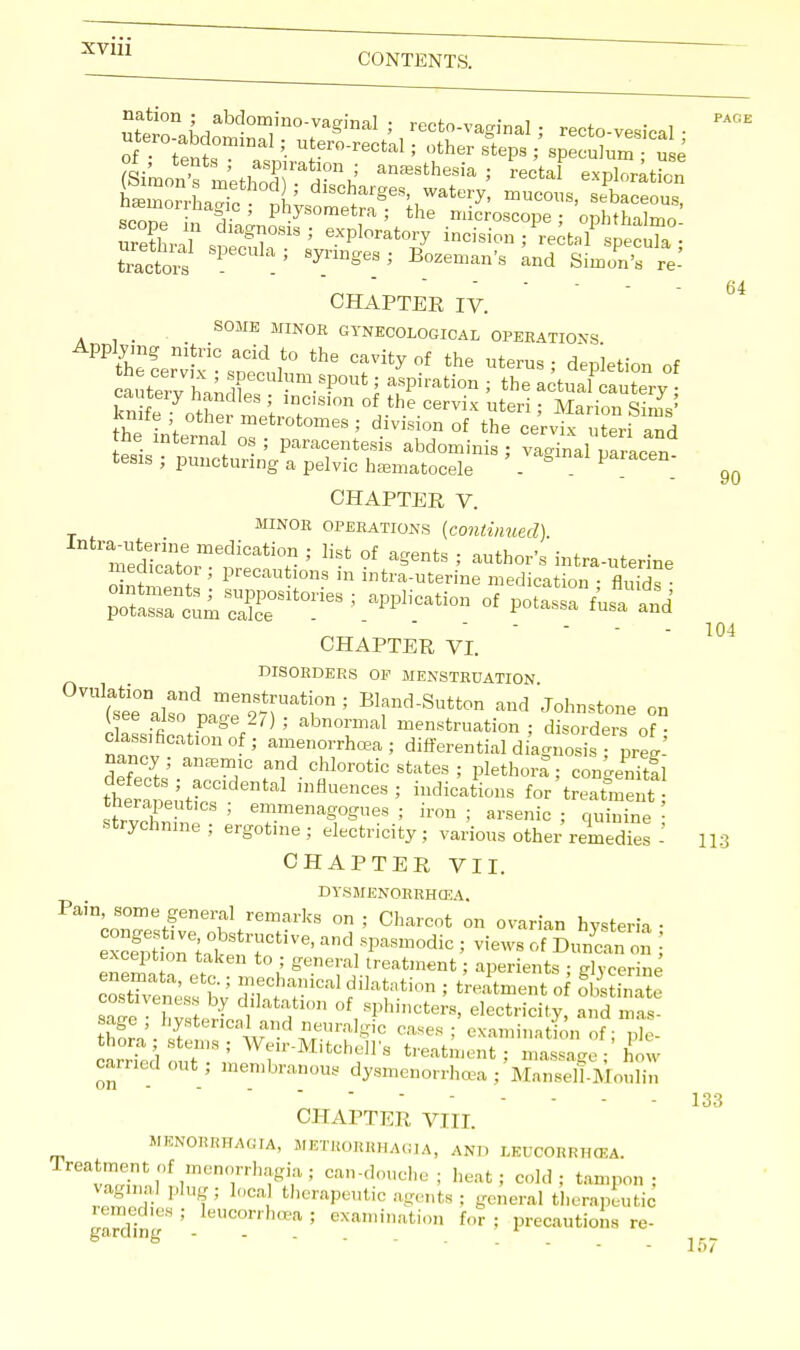 CONTENTS. SConTrn TJ physomet^; the microscope; opbthalmo SLl siCnri8; eXPWo7 incision; rectal specula; tractois P 5 JnngeS '' Bozem^'s Simon's re- 64 CHAPTER IV. _ SOME MINOR GYNECOLOGICAL OPERATIONS Applymg nitric acid to the cavity of the nterus ; dep'letion of a^te7vVhandrCUlnm S?°Ut; aSPirati0n i thewtuaQSSy^ knife^othS^^LTS1°n °fJhe-°ervix Uteri' Mari°° the inV i metrotomes ; division of the cervix uteri and the internal os ; paracentesis abdominis ; vaginal mracen tesis ; puncturing a pelvic hematocele 8 P D 9Q CHAPTER V. minor operations (continued). ^70^™^^^ '' °f ^ ; aUthor's -tra-uterine o ntnW* ' Precai,t!0ns 111 itra-uterine medication ; fluids ■ potrctmScX°Slt0ne8; aPPl,'Cati°D °f ^ ^ and 104 CHAPTER VI. disorders of menstruation Ul(asee°nalsond ^l™' B1^-Sutton and Johnstone on (see also page 2,) ; abnormal menstruation ; disorders of cation of ; amenorrhea; differential diagnosis nancy anemic and chlorotic states ; plethora; congenital defects; accidental influences; indications for treatment emmenagogues ; iron; arsenic; quinine i strychnine ; ergot.ne ; electricity ; various other remedies - 113 CHAPTER VII. DYSMENORRHEA. Pain some general remarks on ; Charcot on ovarian hysteria • Son ut 7CtiV6' and1pMm°diC ; Vi6WS «>' D™» ; exception taken to ; general treatment; aperients • dvcerine coTv'enesfbV ™ecf ^dilatation ; treatment of 8SE2 S f'°n °V?hin°terS' electricity, and mas- sage , hysterical and neuralgic cases ; examination of - nle aS out3; ^T'' treat^t: Xe ; how carried out; membranous dysmenorrhea ; Mansell-Moulin - 133 CHAPTER VIII. MENOBEHACJIA, METEOBBHAGIA, AND LEUCORRHCEA. rreatmentof menorrhagia; can-douche; heat; cold; tampon; vaginal plug; Ioca therapeutic agents ; general therapeutic 11 I ' eUCOTrhrea ; lamination for ; precautions re-