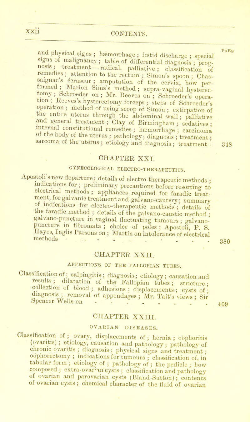 and physical signs ; haemorrhage ; foetid discharge ; special signs of malignancy ; table of differential diagnosis ; pro, nosis; treatment —radical, palliative; classification of remedies ; attention to the rectum ; Simon's spoon ; Chas- saignacs ecraseur; amputation of the cervix, how per- formed ; Marion Sims's method; supra-vaginal hysterec- tomy ; Schroeder on ; Mr. Beeves on ; Schroeder's opera- tion ; Reeves s hysterectomy forceps ; steps of Schroeder's operation ; method of using scoop of Simon ; extirpation of the entire uterus through the abdominal wall; palliative and general treatment ; Clay of Birmingham ; sedatives ; 1 * !lu °onsfcitutional remedies ; haemorrhage ; carcinoma ot the body of the uterus ; pathology; diagnosis ; treatment; sarcoma of the uterus ; etiology and diagnosis ; treatment - 348 CHABTER XXI. GYNECOLOGICAL ELECTRO-THERAPEUTICS. Apostolus new departure; details of electro-therapeutic methods ; indications for ; preliminary precautions before resortino- to electrical methods ; appliances required for faradic treat- ment, for galvanic treatment and galvano-cautery; summary of indications for electro-therapeutic methods ; details of the faradic method ; details of the galvano-caustic method ; galvano-puncture in vaginal fluctuating tumours ; galvauo- puncture m fibromata ; choice of poles ; Apostoli, B. S Hayes, Inglis Barsons on ; Martin on intolerance of electrical methods -..„__._ CHABTER XXII. AFFECTIONS OF THE FALLOPIAN TUBES. Classification of; salpingitis ; diagnosis; etiology ; causation and results; dilatation of the Fallopian tubes; stricture- collection of blood ; adhesions ; displacements ; cysts of • diagnosis ; removal of appendages ; Mr. Tait's views ; Sir Spencer Wells on - 409 CHABTER XXIII. OVARIAN DISEASES. Classification of ; ovary, displacements of ; hernia ; oophoritis (ovaritis) ; etiology, causation and pathology ; pathology of chronic ovaritis ; diagnosis ; physical signs and treatment ; oophorectomy ; indications for tumours ; classification of, in tabular form ; etiology of ; pathology of ; the jjediele ; how composed ; extra-ovarmcysts ; classification and pathology of ovarian and parovarian cysts (Bland-Sutton); contents of ovarian cysts; chemical character of the fluid of ovarian