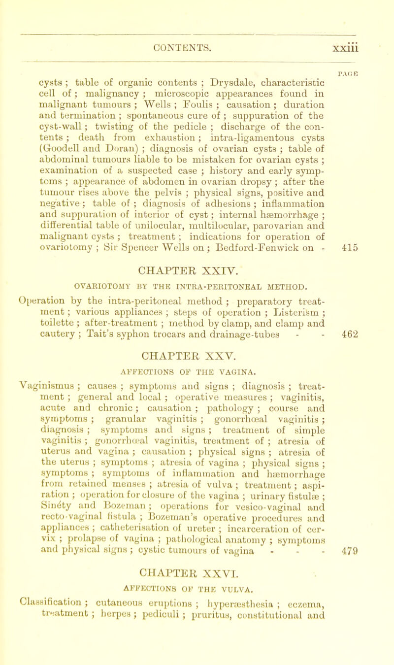 cysts ; table of organic contents ; Drysdale, characteristic cell of; malignancy ; microscopic appearances found in malignant tumours ; Wells ; Foulis ; causation ; duration and termination ; spontaneous cure of ; suppuration of the cyst-wall; twisting of the pedicle ; discharge of the con- tents ; death from exhaustion ; intra-ligamentous cysts (Goodell and Doran) ; diagnosis of ovarian cysts ; table of abdominal tumours liable to be mistaken for ovarian cysts ; examination of a suspected case ; history and early symp- toms ; appearance of abdomen in ovarian dropsy ; after the tumour rises above the pelvis ; physical signs, positive and negative; table of ; diagnosis of adhesions ; inflammation and suppuration of interior of cyst; internal haemorrhage ; differential table of unilocular, multilocular, parovarian and malignant cysts ; treatment ; indications for operation of ovariotomy ; Sir Spencer Wells on ; Bedford-Fenwick on - 415 CHAPTER XXIV. OVARIOTOMY BY THE INTRA-PERITONEAL METHOD. Operation by the intra-peritoneal method ; preparatory treat- ment ; various appliances ; steps of operation ; Listerism ; toilette ; after-treatment ; method by clamp, and clamp and cautery; Tait's syphon trocars and drainage-tubes - - 462 CHAPTER XXV. AFFECTIONS OF THE VAGINA. Vaginismus ; causes ; symptoms and signs ; diagnosis ; treat- ment ; general and local ; operative measures ; vaginitis, acute and chronic; causation ; pathology ; course and symptoms ; granular vaginitis ; gonorrhoeal vaginitis ; diagnosis ; symptoms and signs ; treatment of simple vaginitis ; gonorrhoeal vaginitis, treatment of ; atresia of uterus and vagina ; causation ; physical signs ; atresia of the uterus ; symptoms ; atresia of vagina ; physical signs ; symptoms ; symptoms of inflammation and iuemorrhage from retained menses ; atresia of vulva ; treatment ; aspi- ration ; operation for closure of the vagina ; urinary fistulee ; Sinety and Bozeman; operations for vesico-vaginal and recto-vaginal fistula ; Bozeman's operative procedures and appliances; catheterisation of ureter; incarceration of cer- vix ; prolapse of vagina ; pathological anatomy ; symptoms and physical signs; cystic tumours of vagina - - - 479 CHAPTER XXVI. AFFECTIONS OF THE VULVA. Classification ; cutaneous eruptions ; hyperesthesia ; eczema, treatment; herpes J pediculi; pruritus, constitutional and