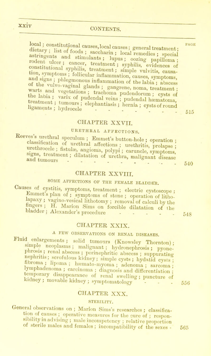 SeSrv°nWfnaJ CauseM°cal causes; general treatment; Dietary , list of foods ; saccharin ; local remedies ; special rod rut'11 Stimulfnts' oozing papilloma consSuttnnV vrr' *reatment ? syphilis,8evidences of constitutional syphilis, treatment; simple vulvitis causa- and'siJnT 0,M 5 f°lliCUlar iDflammati0n —> ^Ptoms, ofihTvu vf g-mT°T ™flam^tion of thelabiaTabsces 1 2 I'?1 gkndS ;, Wene- oma, treatment ; tTie laW Vegetatl0nS= taushoma pudendorum ; cysts of Wment ■ C ^l^1 WinS ; Pudendal hematoma, hydS h°™-> cysts of round CHAPTER XXVII. URETHRAL AFFECTIONS. Reeves's urethral speculum; Emmet's button-hole ; operation • classification of urethral affections ; urethritis, prolapse ■ uret! d fistula angioma, polypi; caruncle,'simptoms,' s^ns treatment; dilatation of urethra, malignant disease PAGE 51 540 CHAPTER XXVIII. SOME AFFECTIONS OF THE FEMALE BLADDER. Causes of cystitis, symptoms, treatment ; electric cystoscope • Jimmet s plan of ; symptoms of stone ; operation of litho- lapaxy ; vagmo-vesical lithotomy ; removal of calculi by the nngers; H. Marion Sims on forcible dilatation of I he Wadder; Alexander's procedure 543 CHAPTER XXIX. A FEW OBSERVATIONS ON RENAL DISEASES. Fluid enlargements ; solid tumours (Knowsley Thornton) • simple neoplasms; malignant; hydronephrosis; pyone- phrosis; renal abscess ; perinephric abscess ; suppurating nephritis; scrofulous kidney; simple cysts; hydatid cysts! fibroma; lipoma; hsmato-myoma ; adenoma; sarcoma; lymphadenoma ; carcinoma, ; diagnosis and differentiation temporary disappearance of renal swelling ; puncture of kidney ; movable kidney ; symptomatology - . 556 CHAPTER XXX. STERILITY. General observations on ; Marion Sims's researches ; classifica- tion of causes ; operative measures for the cure of : respon- sibility in advising ; male incompetency : relative proportion of sterile males and females ; incompatibility of the sexes - 565