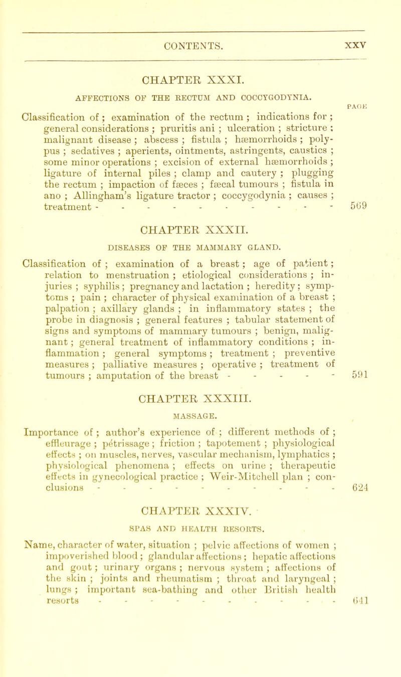 CHAPTER XXXI. AFFECTIONS OF THE EECTCM AND COCCYGODYNIA. PAflK Classification of; examination of the rectum ; indications for ; general considerations ; pruritis ani ; ulceration ; stricture ; malignant disease ; abscess ; fistula ; haemorrhoids ; poly- pus ; sedatives ; aperients, ointments, astringents, caustics ; some minor operations ; excision of external haemorrhoids ; ligature of internal piles ; clamp and cautery ; plugging the rectum ; impaction of fseces ; faecal tumours ; fistula in ano ; Allingham's ligature tractor ; coccygodynia ; causes ; treatment ---------- 509 CHAPTER XXXII. DISEASES OF THE MAMMARY GLAND. Classification of ; examination of a breast; age of patient ; relation to menstruation ; etiological considerations ; in- juries ; syphilis; pregnancy and lactation ; heredity; symp- toms ; pain ; character of physical examination of a breast ; palpation ; axillary glands ; in inflammatory states ; the probe in diagnosis ; general features ; tabular statement of signs and symptoms of mammary tumours ; benign, malig- nant ; general treatment of inflammatory conditions ; in- flammation ; general symptoms; treatment ; preventive measures ; palliative measures ; operative ; treatment of tumours ; amputation of the breast - - - - - 591 CHAPTER XXXIII. MASSAGE. Importance of ; author's experience of ; different methods of ; effleurage ; petrissage ; friction ; tapotement ; physiological effects ; on muscles, nerves, vascular mechanism, lymphatics ; physiological phenomena ; effects on urine ; therapeutic effects in gynecological practice ; Weir-Mitchell plan ; con- clusions ---------- 624 CHAPTER XXXIV. SPAS AND HEALTH RESORTS. Name, character of water, situation ; pelvic affections of women ; impoverished blood; glandular affections; hepatic affections and gout; urinary organs; nervous system; affections of the skin ; joints and rheumatism ; throat and laryngeal; lungs ; important sea-bathing and other British health resorts - - - - - - - - - G41