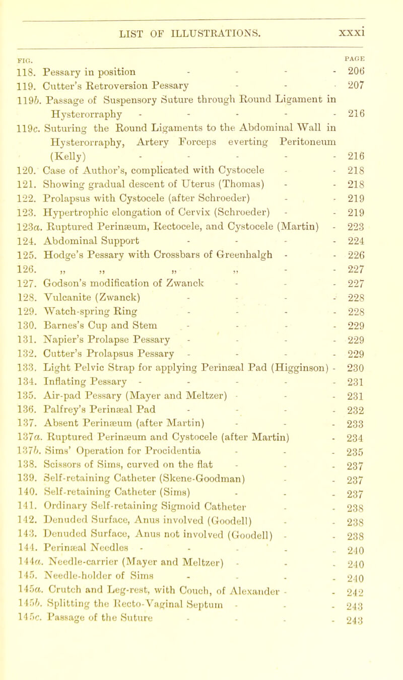 FIG. PAGE 118. Pessary in position - 206 119. Cutter's Retroversion Pessary - 207 1196. Passage of Suspensory Suture through Round Ligament in Hysterorraphy - - - - - 216 119c. Suturing the Round Ligaments to the Abdominal Wall in Hysterorraphy, Artery Forceps everting Peritoneum (Kelly) - - - - - 216 120. Case of Author's, complicated with Cystocele - - 218 121. Showing gradual descent of Uterus (Thomas) - - 218 122. Prolapsus with Cystocele (after Schroeder) • 219 123. Hypertrophic elongation of Cervix (Schroeder) - - 219 123a. Ruptured Perinseum, Rectocele, and Cystocele (Martin) - 223 124. Abdominal Support .... 224 125. Hodge's Pessary with Crossbars of Greenhalgh - - 226 126. „ „ „ „ 227 127. Godson's modification of Zwanck - - 227 128. Vulcanite (Zwanck) - - - 228 129. Watch-spring Ring .... 228 130. Barnes's Cup and Stem - - - - 229 131. Napier's Prolapse Pessary - - 229 132. Cutter's Prolapsus Pessary - 229 133. Light Pelvic Strap for applying PerinEeal Pad (Higginson) - 230 134. Inflating Pessary ----- 231 135. Air-pad Pessary (Mayer and Meltzer) - - - 231 136. Palfrey's Perineeal Pad - - 232 137. Absent Perinfeum (after Martin) - - 233 137a. Ruptured Perineum and Cystocele (after Martin) - 234 1376. Sims' Operation for Procidentia - . 235 138. Scissors of Sims, curved on the flat - - - 237 139. Self-retaining Catheter (Skene-Goodman) - . 237 140. Self-retaining Catheter (Sims) - - . 237 141. Ordinary Self-retaining Sigmoid Catheter - - 238 I 12. Denuded Surface, Anus involved (Goodell) - - 238 143. Denuded Surface, Anus not involved (Goodell) - - 238 144. Perineal Needles 240 111. Needle-carrier (Mayer and Meltzer) - - . 2-10 1 15. Needle-holder of Sims .... 240 1 t5a. Crutch and Leg-rest, with Couch, of Alexander - -242 \i~>h. Splitting the Recto-Vaginal Septum - - . 243 145c. Passage of the Suture - - . 243