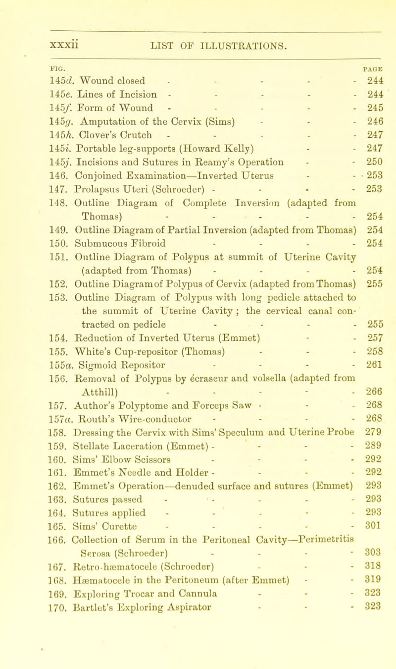 FIG. PAGE 145c?. Wound closed - ... 244 145e. Lines of Incision - ... 244 145/. Form of Wound - - - - - 245 145(/. Amputation of the Cervix (Sims) - - 246 145ft. Clover's Crutch - - - - - 247 145«. Portable leg-supports (Howard Kelly) - - 247 145/. Incisions and Sutures in Rearny's Operation - - 250 146. Conjoined Examination—-Inverted Uterus - - • 253 147. Prolapsus Uteri (Schroeder) - 253 148. Outline Diagram of Complete Inversion (adapted from Thomas) - - - - - 254 149. Outline Diagram of Partial Inversion (adapted from Thomas) 254 150. Submucous Fibroid .... 254 151. Outline Diagram of Polypus at summit of Uterine Cavity (adapted from Thomas) - 254 152. Outline Diagram of Polypus of Cervix (adapted from Thomas) 255 153. Outline Diagram of Polypus with long pedicle attached to the summit of Uterine Cavity ; the cervical canal con- tracted on pedicle .... 255 154. Reduction of Inverted Uterus (Emmet) - - 257 155. White's Cup-repositor (Thomas) - - 258 155a. Sigmoid Repositor .... 261 156. Removal of Polypus by ^craseur and volsella (adapted from Atthill) - - 266 157. Author's Polyptome and Forceps Saw - - - 268 157a. Routh's Wire-conductor .... 268 158. Dressing the Cervix with Sims'Speculum and Uterine Probe 279 159. Stellate Laceration (Emmet) - - - - 289 160. Sims' Elbow Scissors - - - 292 161. Emmet's Needle and Holder - - - 292 162. Emmet's Operation—denuded surface and sutures (Emmet) 293 163. Sutures passed - • - - - - 293 164. Sutures applied - - - - - 293 165. Sims' Curette - - - - - 301 166. Collection of Serum in the Peritoneal Cavity—Perimetritis Serosa (Schroeder) - 303 167. Retro-hiEinatocele (Schroeder) - - 318 108. Heematocele in the Peritoneum (after Emmet) - - 319 169. Exploring Trocar and Cannula - - - 323 170. Bartlet's Exploring Aspirator - - - 323