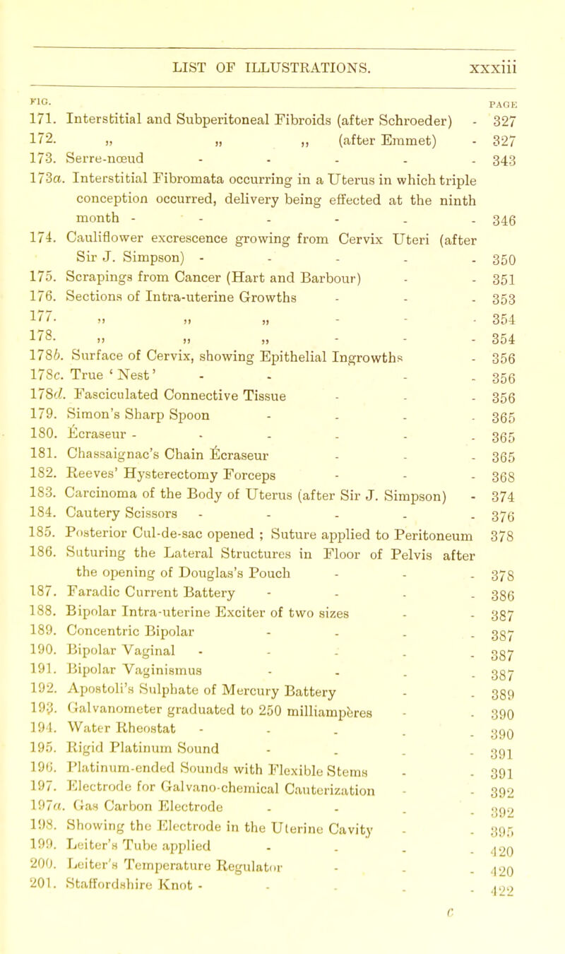FIG- PAGE 171. Interstitial and Subperitoneal Fibroids (after Schroeder) - 327 17*2. „ „ (after Emmet) - 327 173. Serre-noeud - 343 173a. Interstitial Fibromata occurring in a Uterus in which triple conception occurred, delivery being effected at the ninth month 346 174. Cauliflower excrescence growing from Cervix Uteri (after Sir J. Simpson) - 350 175. Scrapings from Cancer (Hart and Barbour) - - 351 176. Sections of Intra-uterine Growths - - - 353 177. „ „ „ . 354 !78. „ „ „ 354 1786. Surface of Cervix, showing Epithelial Ingrowths - 356 178c. True ' Nest' - - - 356 17S'i. Fasciculated Connective Tissue - - . 356 179. Simon's Sharp Spoon - 365 180. Ecraseur ...... 365 181. Chassaignac's Chain Ecraseur - - - 365 182. Ree ves' Hysterectomy Forceps - - - 36S 183. Carcinoma of the Body of Uterus (after Sir J. Simpson) - 374 184. Cautery Scissors - 376 185. Posterior Cul-de-sac opened ; Suture applied to Peritoneum 378 186. Suturing the Lateral Structures in Floor of Pelvis after the opening of Douglas's Pouch - - . 375 187. Faradic Current Battery - 386 188. Bipolar Intra-uterine Exciter of two sizes - - 337 189. Concentric Bipolar - 3g7 190. Bipolar Vaginal - gg7 191. Bipolar Vaginismus - 337 192. Apostoli's Sulphate of Mercury Battery - . 359 19§. I lalvanometer graduated to 250 milliamperes - - 390 194. Water Rheostat - jjcjq 195. Rigid Platinum Sound - gg-^ 190. Platinum-ended Sounds with Flexible Stems - 391 197. Electrode for Galvano-chemical Cauterization - - 392 197a. Gas Carbon Electrode - - . ' .50,9 198. Showing the Electrode in the Uterine Cavity - . 395 199. Leiter'n Tube applied - . . - 420 200. Leiter's Temperature Regulator - . . 42O 201. Staffordshire Knot - - . 422 C