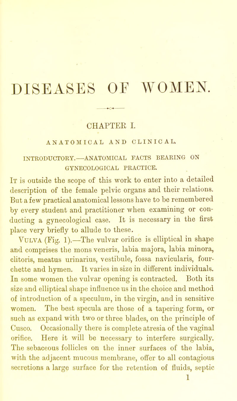 DISEASES OF WOMEN. CHAPTEE I. ANATOMICAL AND CLINICAL. INTRODUCTORY.—ANATOMICAL FACTS BEARING ON GYNECOLOGICAL PRACTICE. It is outside the scope of this work to enter into a detailed description of the female pelvic organs and their relations. But a few practical anatomical lessons have to be remembered by every student and practitioner when examining or con- ducting a gynecological case. It is necessary in the first place very briefly to allude to these. Vulva (Fig. 1).—The vulvar orifice is elliptical in shape and comprises the mons veneris, labia majora, labia minora, clitoris, meatus urinarius, vestibule, fossa navicularis, four- chette and hymen. It varies in size in different individuals. In some women the vulvar opening is contracted. Both its size and elliptical shape influence us in the choice and method of introduction of a speculum, in the virgin, and in sensitive women. The best specula are those of a tapering form, or such as expand with two or three blades, on the principle of Cusco. Occasionally there is complete atresia of the vaginal orifice. Here it will be necessary to interfere surgically. The sebaceous follicles on the inner surfaces of the labia, with the adjacent mucous membrane, offer to all contagious secretions a large surface for the retention of fluids, septic