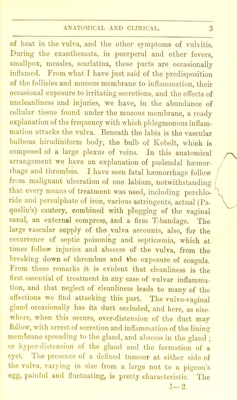 of heat in the vulva, and the other symptoms of vulvitis. During the exanthemata, in puerperal and other fevers, smallpox, measles, scarlatina, these parts are occasionally inflamed. From what I have just said of the predisposition of the follicles and mucous membrane to inflammation, their occasional exposure to irritating secretions, and the effects of uncleanliness and injuries, we have, in the abundance of cellular tissue found under the mucous membrane, a ready explanation of the frequency with which phlegmonous inflam- mation attacks the vulva. Beneath the labia is the vascular bulbous hirudiniform body, the bulb of Kobelt, which is composed of a large plexus of veins. In this anatomical arrangement we have an explanation of pudendal haemor- rhage and thrombus. I have seen fatal hemorrhage follow from malignant ulceration of one labium, notwithstanding that every means of treatment was used, including perchlo- ride and persulphate of iron, various astringents, actual (Pa- quelin's) cautery, combined with plugging of the vaginal canal, an external compress, and a firm T-bandage. The large vascular supply of the vulva accounts, also, for the occurrence of septic poisoning and septicaemia, which at times follow injuries and abscess of the vulva, from the breaking down of thrombus and the exposure of coa^ula. From these remarks it is evident that cleanliness is the first essential of treatment in any case of vulvar inflamma- tion, and that neglect of cleanliness leads to many of the affections we find attacking this part. The vulvo-vaginal gland occasionally has its duct occluded, and here, as else- where, when this occurs, over-distension of the duct may follow, with arrest of secretion and inflammation of the lining membrane spreading to the gland, and abscess in the gland ; or hyper-distension of the gland and the formation of a cyst. The presence of a defined tumour at either side of the vulva, varying in size from a largo nut to a pigeon's egg, painful and fluctuating, is pretty characteristic. The 1—2