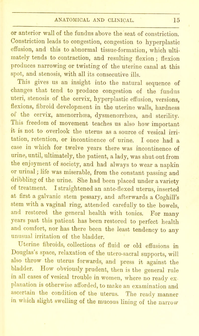 or anterior wall of the fundus above the seat of constriction. Constriction leads to congestion, congestion to hyperplastic effusion, and this to abnormal tissue-formation, which ulti- mately tends to contraction, and resulting flexion; flexion produces narrowing or twisting of the uterine canal at this spot, and stenosis, with all its consecutive ills. This gives us an insight into the natural sequence of changes that tend to produce congestion of the fundus uteri, stenosis of the cervix, hyperplastic effusion, versions, flexions, fibroid development in the uterine walls, hardness of the cervix, amenorrhcea, dysmenorrhoea, and sterility. This freedom of movement teaches us also how important it is not to overlook the uterus as a source of vesical irri- tation, retention, or incontinence of urine. I once had a case in which for twelve years there was incontinence of urine, until, ultimately, the patient, a lady, was shut out from the enjoyment of society, and had always to wear a napkin or urinal; life was miserable, from the constant passing and dribbling of the urine. She had been placed under a variety of treatment. I straightened an ante-flexed uterus, inserted at first a galvanic stem pessary, and afterwards a Coghill's stem with a vaginal ring, attended carefully to the bowels, and restored the general health with tonics. For many years past this patient has been restored to perfect health and comfort, nor has there been the least tendency to any unusual irritation of the bladder. Uterine fibroids, collections of fluid or old effusions in Douglas's space, relaxation of the utero-sacral supports, will also throw the uterus forwards, and press it against the bladder. How obviously prudent, then is the general rule in all cases of vesical trouble in women, where no ready ex- planation is otherwise afforded, to make an examination and ascertain the condition of the uterus. The ready manner in which slight swelling of the mucous lining of the narrow