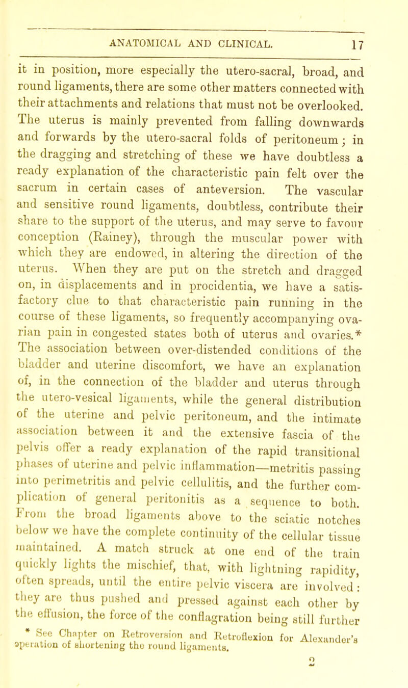 it in position, more especially the utero-sacral, broad, and round ligaments, there are some other matters connected with their attachments and relations that must not be overlooked. The uterus is mainly prevented from falling downwards and forwards by the utero-sacral folds of peritoneum; in the dragging and stretching of these we have doubtless a ready explanation of the characteristic pain felt over the sacrum in certain cases of anteversion. The vascular and sensitive round ligaments, doubtless, contribute their share to the support of the uterus, and may serve to favour conception (Rainey), through the muscular power with which they are endowed, in altering the direction of the uterus. When they are put on the stretch and dragged on, in displacements and in procidentia, we have a satis- factory clue to that characteristic pain running in the course of these ligaments, so frequently accompanying ova- rian pain in congested states both of uterus and ovaries.* The association between over-distended conditions of the bladder and uterine discomfort, we have an explanation of, in the connection of the bladder and uterus through the utero-vesical ligaments, while the general distribution of the uterine and pelvic peritoneum, and the intimate association between it and the extensive fascia of the pelvis offer a ready explanation of the rapid transitional phases of uterine and pelvic inflammation—metritis passing into perimetritis and pelvic cellulitis, and the further com- plication of general peritonitis as a sequence to both. From the broad ligaments above to the sciatic notches below we have the complete continuity of the cellular tissue maintained. A match struck at one end of the train quickly lights the mischief, that, with lightning rapidity, often spreads, until the entire pelvic viscera are involved: they are thus pushed and pressed against each other by the effusion, the force of the conflagration being still further * See Chapter on Retroversion and Retroflexion for Alexander's operation of shortening the round ligaments. o