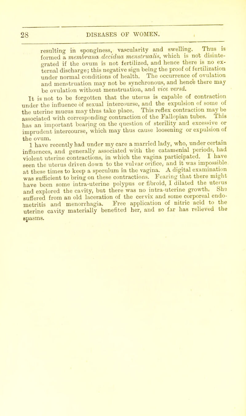resulting in sponginess, vascularity and swelling. Thus is formed a membrana decidua menstrualis, which is not disinte- grated if the ovum is not fertilized, and hence there is no ex- ternal discharge; this negative sign being the proof of fertilization under normal conditions of health. The occurrence of ovulation and menstruation may not be synchronous, and hence there may be ovulation without menstruation, and vice versa. It is not to be forgotten that the uterus is capable of contraction under the influence of sexual intercourse, and the expulsion of some of the uterine mucus may thus take place. This reflex contraction may be associated with corresponding contraction of the Fallopian tubes. This has an important bearing on the question of sterility and excessive or imprudent intercourse, which may thus cause loosening or expulsion of the ovum. 1 have recently had under my care a married lady, who, under certain influences, and generally associated with the catamenial periods, had violent uterine contractions, in which the vagina participated. I have seen the uterus driven down to the vulvar orifice, and it was impossible at these times to keep a speculum in the vagina. A digital examination was sufficient to bring on these contractions. Fearing that there might have been some intra-uterine polypus or fibroid, I dilated the uterus and explored the cavity, but there was no intra-uterine growth. She suffered from an old laceration of the cervix and some corporeal endo- metritis and menorrhagia. Free application of nitric acid to the uterine cavity materially benefited her, and so far has relieved the spasms.