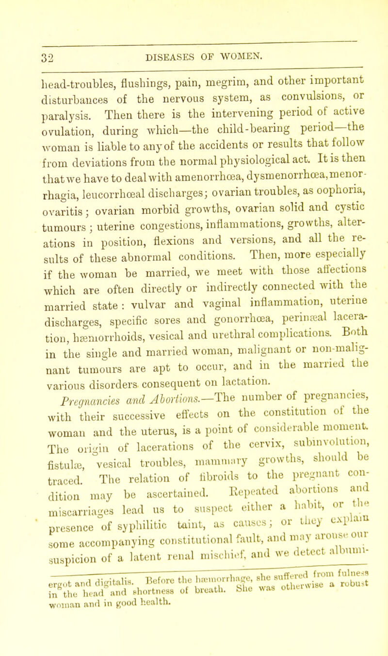 head-troubles, flushings, pain, megrim, and other important disturbances of the nervous system, as convulsions, or paralysis. Then there is the intervening period of active ovulation, during which—the child-bearing period—the woman is liable to any of the accidents or results that follow from deviations from the normal physiological act. It is then thatwe have to deal with amenorrhoea, dysmenorrhcea.menor- rhagia, leucorrhceal discharges; ovarian troubles, as oophoria, ovaritis; ovarian morbid growths, ovarian solid and cystic tumours; uterine congestions, inflammations, growths, alter- ations in position, flexions and versions, and all the re- sults of these abnormal conditions. Then, more especially if the woman be married, we meet with those affections which are often directly or indirectly connected with the married state : vulvar and vaginal inflammation, uteriue discharges, specific sores and gonorrhoea, perineal lacera- tion, haemorrhoids, vesical and urethral complications. Both in the single and married woman, malignant or non-malig- nant tumours are apt to occur, and in the married the various disorders, consequent on lactation. Pregnancies and Abortions.--The number of pregnancies, with their successive effects on the constitution of the woman and the uterus, is a point of considerable moment. The origin of lacerations of the cervix, subinvolution, fistulas, vesical troubles, mammary growths, should be traced The relation of fibroids to the pregnant con- dition may be ascertained. Repeated abortions and miscarriages lead us to suspect either a habit, or the presence of syphilitic taint, as causes; or they expiai some accompanying constitutional fault, and may arouse oui suspicion of a latent renal mischief, and we detect albumi- in the head and shortness of breath, blie was our woman and in good health.