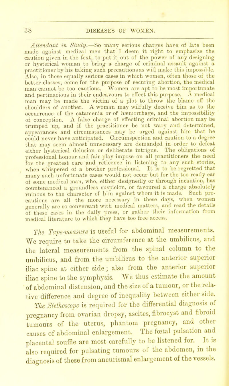 Attendant in Study.—So many serious charges have of late been made against medical men that I deem it right to emphasize the caution given in the text, to put it out of the power of any designing or hysterical woman to bring a charge of criminal assault against a practitioner by his taking such precautions as will make this impossible. Also, in those equally serious cases in which women, often those of the better classes, come for the purpose of securing abortion, the medical man cannot be too cautious. Women are apt to be most importunate and pertinacious in their endeavours to effect this purpose. A medical man may be made the victim of a plot to throw the blame off the shoulders of another. A woman may wilfully deceive him as to the occurrence of the catamenia or of hemorrhage, and the impossibility of conception. A false charge of effecting criminal abortion may be trumped up, and if the practitioner be not wary and determined, appearances and circumstances may be urged against him that he could never have anticipated. Circumspection and caution to a degree that may seem almost unnecessary are demanded in order to defeat either hysterical delusion or deliberate intrigue. The obligations of professional honour and fair play impose on all practitioners the need for the greatest care and reticence in listening to any such stories, when whispered of a brother professional. It is to be regretted that many such unfortunate cases would not occur but for the too ready ear of some medical man, who, either designedly or through incaution, has countenanced a groundless suspicion, or favoured a charge absolutely ruinous to the character of him against whom it is made. Such pre- cautions are all the more necessary in these days, when women generally are so conversant with medical matters, and read the details of these cases in the daily press, or gather their information from medical literature to which they have too free access. The Tape-measure is useful for abdominal measurements. We require to take the circumference at the umbilicus, and the lateral measurements from the spinal column to the umbilicus, and from the umbilicus to the anterior superior iliac spine at either side ; also from the anterior superior iliac spine to the symphysis. We thus estimate the amount of abdominal distension, and the size of a tumour, or the rela- tive difference and degree of inequality between either side. The Stethoscope is required for the differential diagnosis of pregnancy from ovarian dropsy, ascites, fibrocyst and fibroid tumours of the uterus, phantom pregnancy, and other causes of abdominal enlargement. The foetal pulsation and placental souffle are most carefully to be listened for. It is also required for pulsating tumours of the abdomen, in the diagnosis of these from aneurismal enlargement of the vessels.