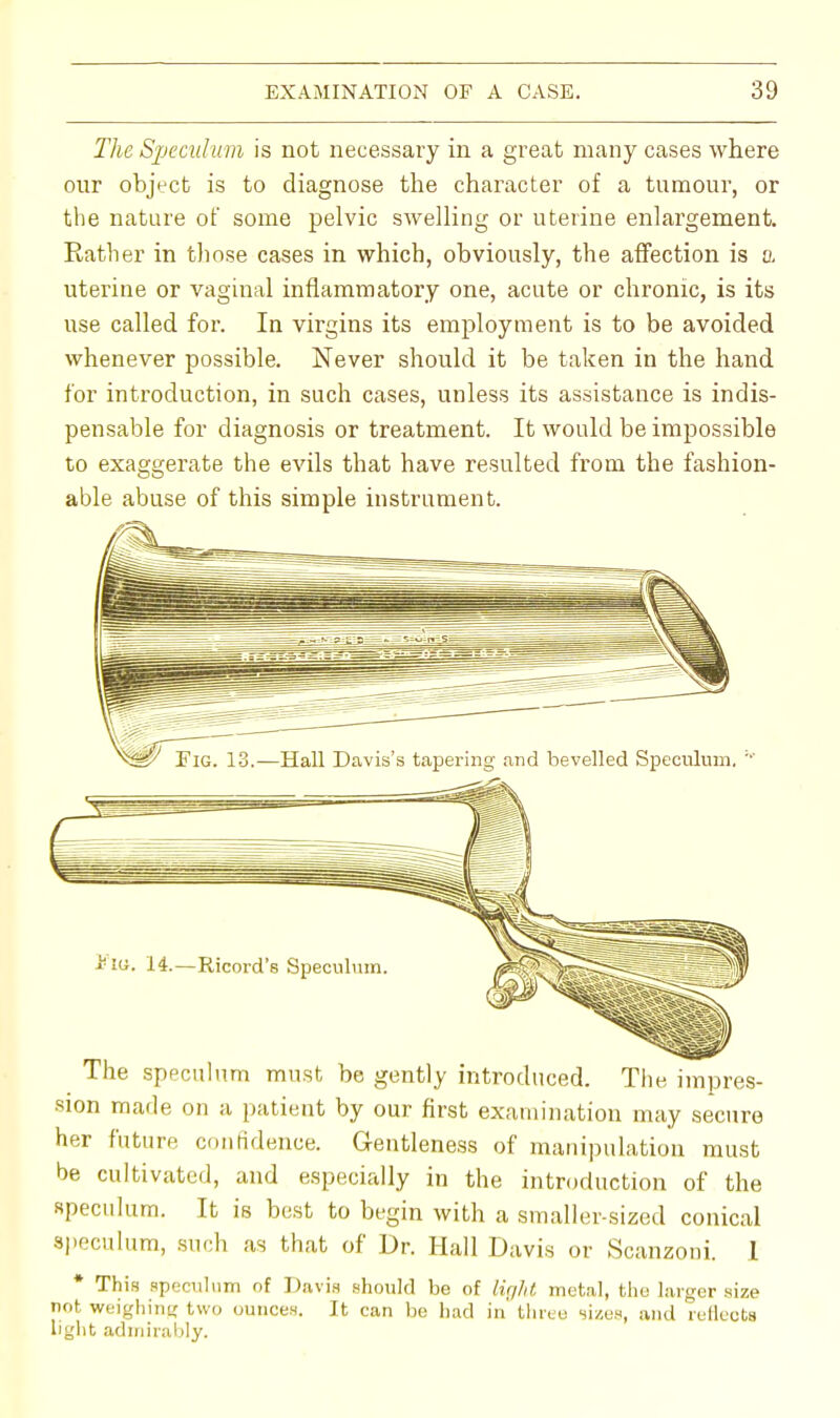 The Speculum is not necessary in a great many cases where our object is to diagnose the character of a tumour, or the nature of some pelvic swelling or uterine enlargement. Rather in those cases in which, obviously, the affection is a uterine or vaginal inflammatory one, acute or chronic, is its use called for. In virgins its employment is to be avoided whenever possible. Never should it be taken in the hand for introduction, in such cases, unless its assistance is indis- pensable for diagnosis or treatment. It would be impossible to exaggerate the evils that have resulted from the fashion- able abuse of this simple instrument. Fia. 14.—Ricord's Speculum The speculum must be gently introduced. The impres- sion made on a patient by our first examination may secure her future confidence. Gentleness of manipulation must be cultivated, and especially in the introduction of the speculum. It is best to begin with a smaller-sized conical speculum, such as that of Dr. Hall Davis or Scanzoni. I * This speculum of Davis should be of light metal, the larger size not weighing two ounces. It can be had in' three sizes, and reflects light admirably.