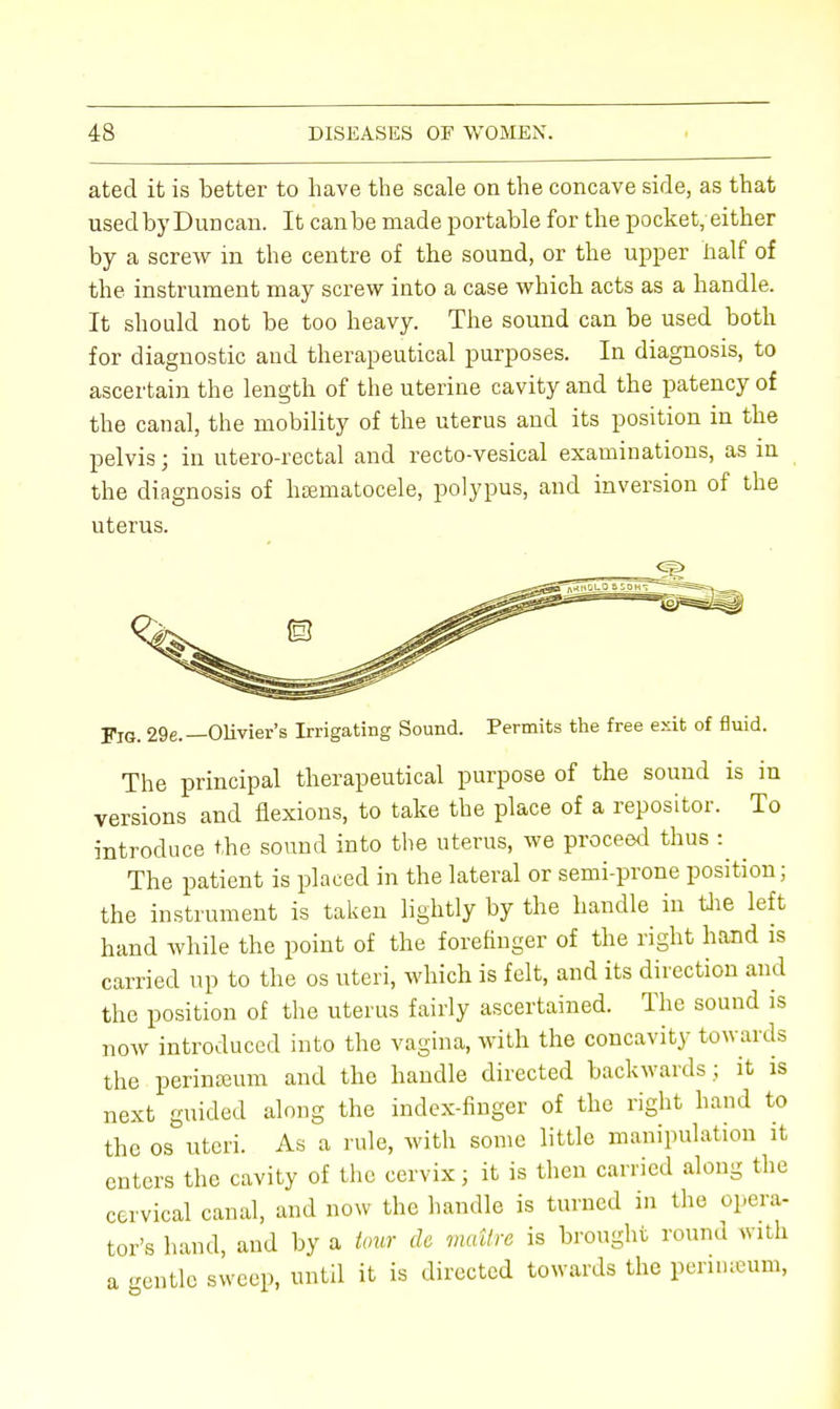 ated it is better to have the scale on the concave side, as that used by Dun can. It can be made portable for the pocket, either by a screw in the centre of the sound, or the upper half of the instrument may screw into a case which acts as a handle. It should not be too heavy. The sound can be used both for diagnostic and therapeutical purposes. In diagnosis, to ascertain the length of the uterine cavity and the patency of the canal, the mobility of the uterus and its position in the pelvis; in utero-rectal and recto-vesical examinations, as in the diagnosis of hsematocele, polypus, and inversion of the uterus. Fig. 29e.— Olivier's Irrigating Sound. Permits the free exit of fluid. The principal therapeutical purpose of the sound is in versions and flexions, to take the place of a repositor. To introduce the sound into the uterus, we proceed thus : The patient is placed in the lateral or semi-prone position; the instrument is taken lightly by the handle in the left hand while the point of the forefinger of the right hand is carried up to the os uteri, which is felt, and its direction and the position of the uterus fairly ascertained. The sound is now introduced into the vagina, with the concavity towards the perinseum and the handle directed backwards; it is next guided along the index-finger of the right hand to the os uteri. As a rule, with some little manipulation it enters the cavity of the cervix; it is then carried along the cervical canal, and now the handle is turned in the opera- tor's hand, and by a tour dc mattre is brought round with a gentle sweep, until it is directed towards the perinseum,