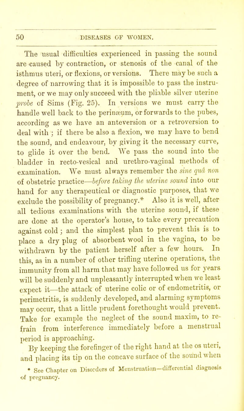 The usual difficulties experienced in passing the sound are caused by contraction, or stenosis of the canal of the isthmus uteri, or flexions, or versions. There may be such a degree of narrowing that it is impossible to pass the instru- ment, or we may only succeed with the pliable silver uterine 2)robe of Sims (Fig. 25). In versions we must carry the handle well back to the perineum, or forwards to the pubes, according as we have an anteversion or a retroversion to deal with ; if there be also a flexion, we may have to bend the sound, and endeavour, by giving it the necessary curve, to glide it over the bend. We pass the sound into the bladder in recto-vesical and urethro-vaghial methods of examination. We must always remember the sine qu& non of obstetric practice—before talcing the uterine sound into our hand for any therapeutical or diagnostic purposes, that we exclude the possibility of pregnancy.* Also it is well, after all tedious examinations with the uterine sound, if these are done at the operator's house, to take every precaution against cold; and the simplest plan to prevent this is to place a dry plug of absorbent wool in the vagina, to be withdrawn by the patient herself after a few hours. In this, as in a number of other trifling uterine operations, the immunity from all harm that may have followed us for years Avill be suddenly and unpleasantly interrupted when we least expect it—the attack of uterine colic or of endometritis, or perimetritis, is suddenly developed, and alarming symptoms may occur, that a little prudent forethought would prevent. Take for example the neglect of the sound maxim, to re- frain from interference immediately before a menstrual period is approaching. By keeping the forefinger of the right hand at the os uteri, and placing its tip on the concave surface of the sound when * See Chapter on Disorders of Menstruation—differential diagnosis of pregnancy.