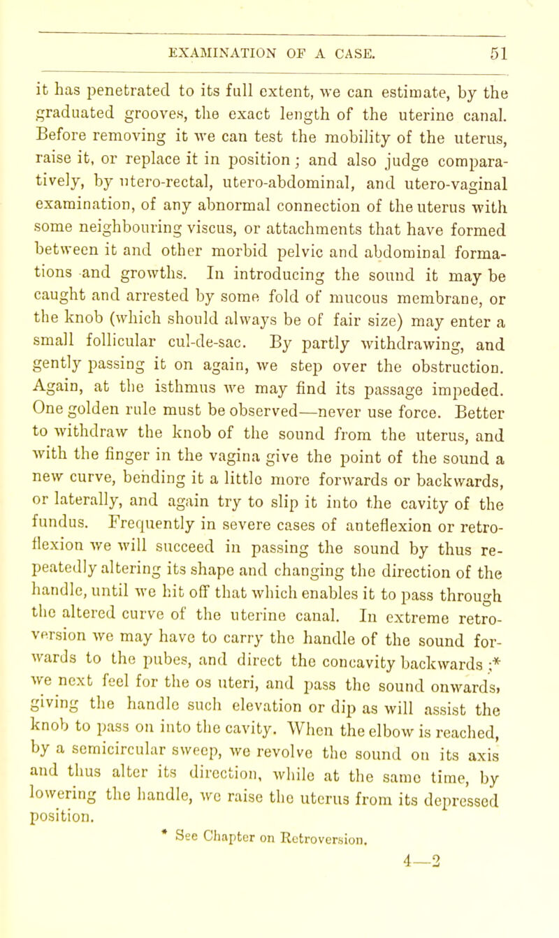 it has penetrated to its full extent, we can estimate, by the graduated grooves, the exact length of the uterine canal. Before removing it we can test the mobility of the uterus, raise it, or replace it in position; and also judge compara- tively, by utero-rectal, utero-abdominal, and utero-vaginal examination, of any abnormal connection of the uterus with some neighbouring viscus, or attachments that have formed between it and other morbid pelvic and abdominal forma- tions and growths. In introducing the sound it may be caught and arrested by some fold of mucous membrane, or the knob (which should always be of fair size) may enter a small follicular cul-de-sac. By partly withdrawing, and gently passing it on again, we step over the obstruction. Again, at the isthmus we may find its passage impeded. One golden rule must be observed—never use force. Better to withdraw the knob of the sound from the uterus, and with the finger in the vagina give the point of the sound a new curve, bending it a little more forwards or backwards, or laterally, and again try to slip it into the cavity of the fundus. Frequently in severe cases of anteflexion or retro- flexion we will succeed in passing the sound by thus re- peatedly altering its shape and changing the direction of the handle, until we hit off that which enables it to pass through the altered curve of the uterine canal. In extreme retro- version we may have to carry the handle of the sound for- wards to the pubes, and direct the concavity backwards ;* we next feel for the os uteri, and pass the sound onwards, giving the handle such elevation or dip as will assist the knob to pass on into the cavity. When the elbow is reached, by a semicircular sweep, we revolve the sound on its axis and thus alter its direction, while at the same time, by lowering the handle, we raise the uterus from its depressed position. * See Chapter on Retroversion, 4—2