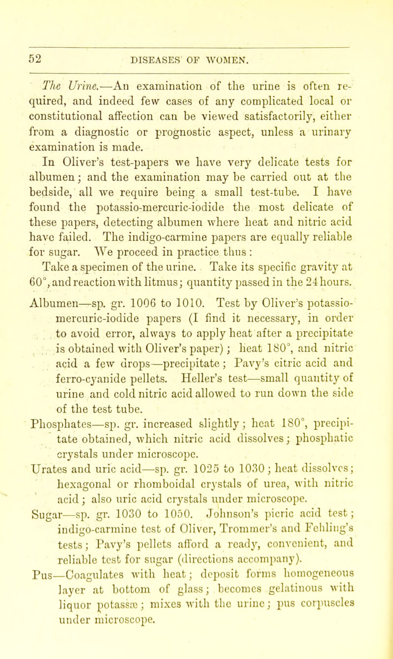 The Urine.—An examination of the urine is often re- quired, and indeed few cases of any complicated local or constitutional affection can be viewed satisfactorily, either from a diagnostic or prognostic aspect, unless a urinary examination is made. In Oliver's test-papers we have very delicate tests for albumen; and the examination may be carried out at the bedside, all we require being a small test-tube. I have found the potassio-mercuric-iodide the most delicate of these papers, detecting albumen where heat and nitric acid have failed. The indigo-carmine papers are equally reliable for sugar. We proceed in practice thus : Take a specimen of the urine. Take its specific gravity at 60°, and reaction with litmus; quantity passed in the 24 hours. Albumen—sp. gr. 1006 to 1010. Test by Oliver's potassio- mercuric-iodide papers (I find it necessaiy, in order to avoid error, always to apply heat after a precipitate is obtained with Oliver's paper); heat 180°, and nitric acid a few drops—precipitate; Pavy's citric acid and ferro-cyanide pellets. Heller's test—small quantity of urine and cold nitric acid allowed to run down the side of the test tube. Phosphates—sp. gr. increased slightly; heat 180°, precipi- tate obtained, which nitric acid dissolves; phosphatic crystals under microscope. Urates and uric acid—sp. gr. 1025 to 1030; heat dissolves; hexagonal or rhomboidal crystals of urea, with nitric acid; also uric acid crystals under microscope. Sugar—sp. gr. 1030 to 1050. Johnson's picric acid test; indigo-carmine test of Oliver, Trommer's and Fchling's tests; Pavy's pellets afford a ready, convenient, and reliable test for sugar (directions accompany). pus—Coagulates with heat; deposit forms homogeneous layer at bottom of glass; becomes gelatinous with liquor potassa}; mixes with the urine; pus corpuscles under microscope.