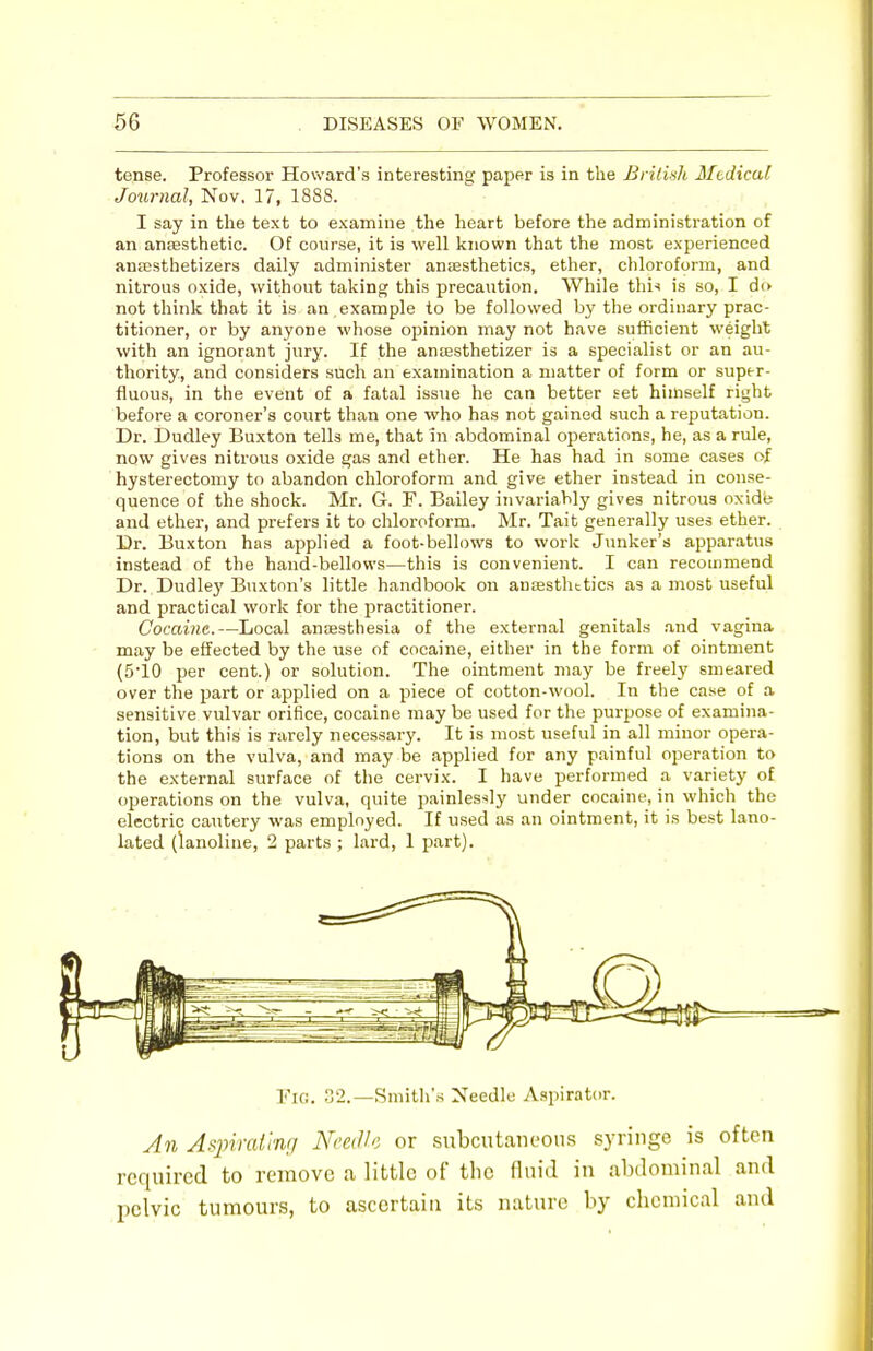 tense. Professor Howard's interesting paper is in the British Medical Journal, Nov. 17, 1888. I say in the text to examine the heart before the administration of an anaesthetic. Of course, it is well known that the most experienced ansesthetizers daily administer anaesthetics, ether, chloroform, and nitrous oxide, without taking this precaution. While this is so, I do not think that it is an example to be followed by the ordinary prac- titioner, or by anyone whose ojainion may not have sufficient weight with an ignorant jury. If the anoesthetizer is a specialist or an au- thority, and considers such an examination a matter of form or super- fluous, in the event of a fatal issue he can better set himself right before a coroner's court than one who has not gained such a reputation. Dr. Dudley Buxton tells me, that in abdominal operations, he, as a rule, now gives nitrous oxide gas and ether. He has had in some cases of hysterectomy to abandon chloroform and give ether instead in conse- quence of the shock. Mr. G. F. Bailey invariably gives nitrous oxide and ether, and prefers it to chloroform. Mr. Tait generally uses ether. Dr. Buxton has applied a foot-bellows to work Junker's apparatus instead of the hand-bellows—this is convenient. I can recommend Dr. Dudley Buxton's little handbook on anaesthetics as a most useful and practical work for the practitioner. Cocaine.—Local anaesthesia of the external genitals and vagina may be effected by the use of cocaine, either in the form of ointment (510 per cent.) or solution. The ointment may be freely smeared over the ]5art or applied on a piece of cotton-wool. In the case of a sensitive vulvar orifice, cocaine may be used for the purpose of examina- tion, but this is rarely necessary. It is most useful in all minor opera- tions on the vulva, and may be applied for any painful operation to the external surface of the cervix. I have performed a variety of operations on the vulva, quite painlessly under cocaine, in which the electric cautery was employed. If used as an ointment, it is best lano- lated (lanoline, 2 parts ; lard, 1 part). Fig. 32.—Smith's Needle Aspirator. An Aspirating Needle or subcutaneous syringe is often required to remove a little of the fluid in abdominal and pelvic tumours, to ascertain its nature by chemical and