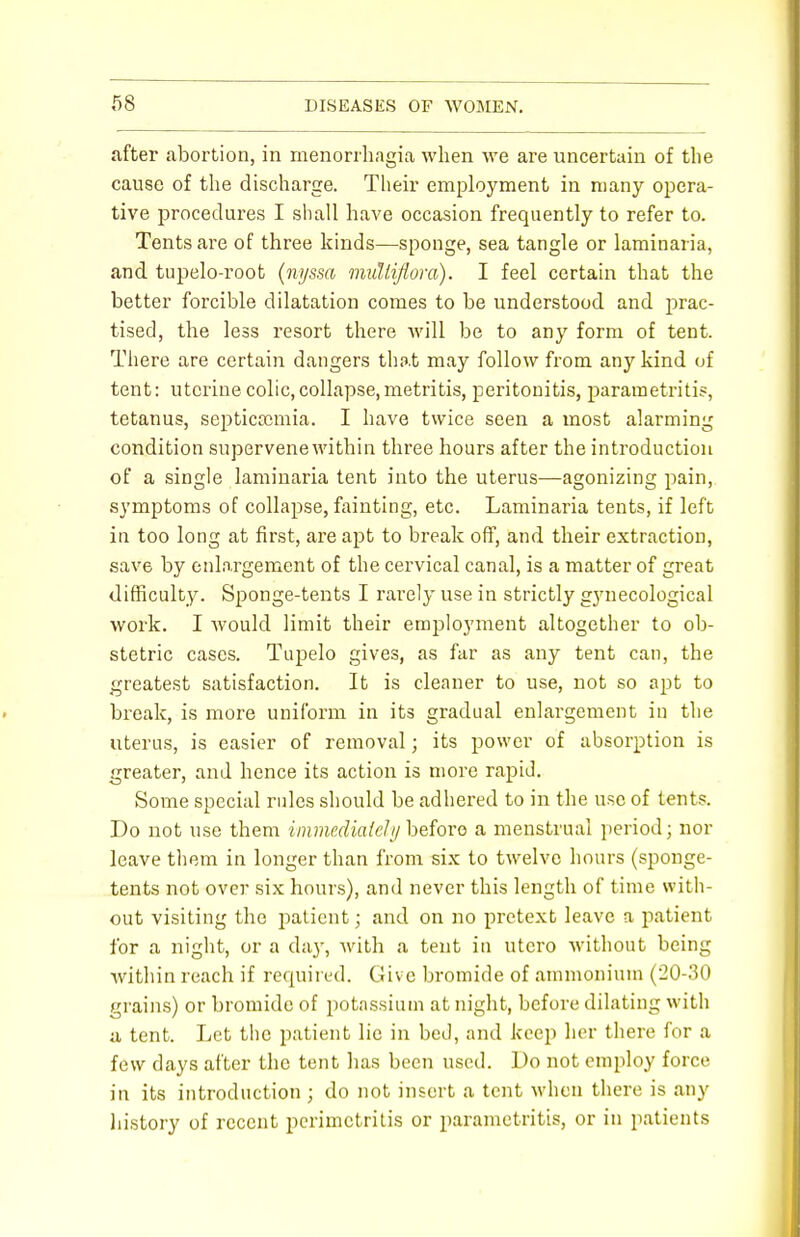 after abortion, in menorrhagia when we are uncertain of the cause of the discharge. Their employment in many opera- tive procedures I shall have occasion frequently to refer to. Tents are of three kinds—sponge, sea tangle or laminaria, and tupelo-root (nijssa muliiflora). I feel certain that the better forcible dilatation comes to be understood and prac- tised, the less resort there will be to any form of tent. There are certain dangers that may follow from any kind of tent: uterine colic,collapse,metritis, peritonitis, parametritis, tetanus, septicaemia. I have twice seen a most alarming condition supervene within three hours after the introduction of a single laminaria tent into the uterus—agonizing pain, symptoms of collapse, fainting, etc. Laminaria tents, if left in too long at first, are apt to break off, and their extraction, save by enlargement of the cervical canal, is a matter of great difficulty. Sponge-tents I rarely use in strictly gynecological work. I would limit their employment altogether to ob- stetric cases. Tupelo gives, as far as any tent can, the greatest satisfaction. It is cleaner to use, not so apt to break, is more uniform in its gradual enlargement in the uterus, is easier of removal; its power of absorption is greater, and hence its action is more rapid. Some special rules should be adhered to in the use of tents. Do not use them immediate!// before a menstrual period; nor leave them in longer than from six to twelve hours (sponge- tents not over six hours), and never this length of time with- out visiting the patient; and on no pretext leave a patient for a night, or a clay, with a tent in utcro without being within reach if required. Give bromide of ammonium (20-30 grains) or bromide of potassium at night, before dilating with a tent. Let the patient lie in bed, and keep her there for a few days after the tent has been used. Do not employ force in its introduction ; do not insert a tent when there is any history of recent perimetritis or parametritis, or in patients