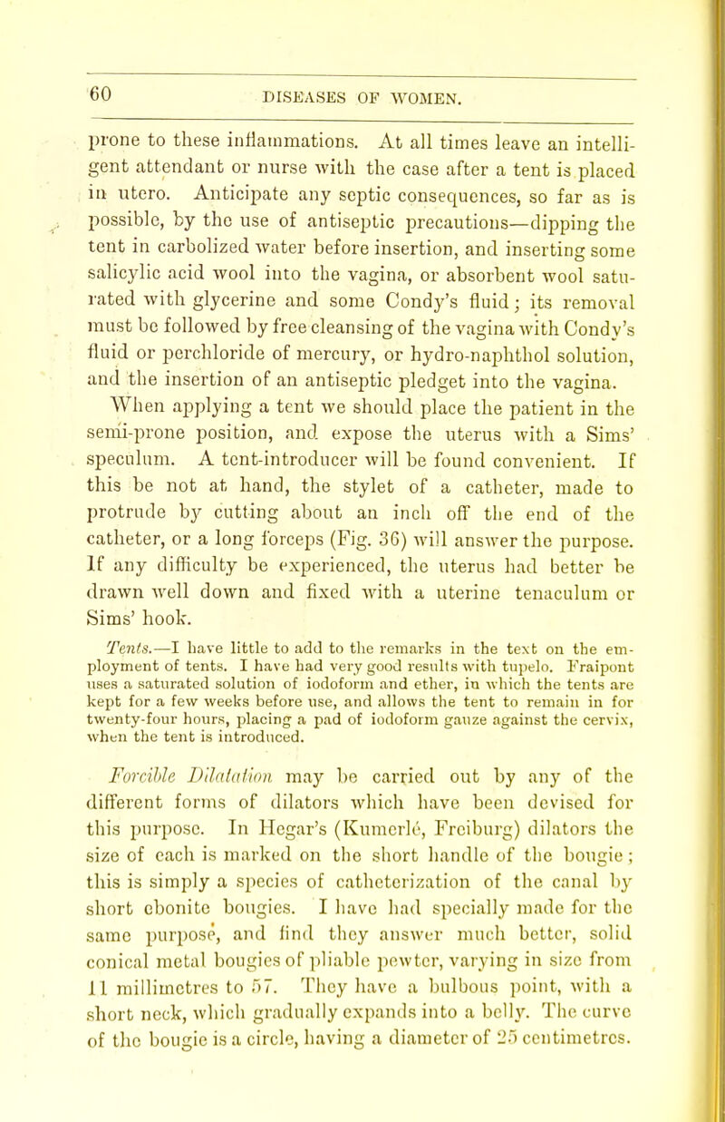 prone to these inflammations. At all times leave an intelli- gent attendant or nurse with the case after a tent is placed in utero. Anticipate any septic consequences, so far as is possible, by the use of antiseptic precautions—dipping the tent in carbolized water before insertion, and inserting some salicylic acid wool into the vagina, or absorbent wool satu- rated with glycerine and some Condy's fluid; its removal must be followed by free cleansing of the vagina with Condy's fluid or perchloride of mercury, or hydro-naphthol solution, and the insertion of an antiseptic pledget into the vagina. When applying a tent we should place the patient in the semi-prone position, and expose the uterus with a Sims' speculum. A tent-introducer will be found convenient. If this be not at hand, the stylet of a catheter, made to protrude by cutting about an inch off the end of the catheter, or a long forceps (Fig. 36) will answer the purpose. If any difficulty be experienced, the uterus had better be drawn well down and fixed with a uterine tenaculum or Sims' hook. Tents.—I have little to add to the remarks in the text on the em- ployment of tents. I have had very good results with tupelo. 1'Vaipont uses a saturated solution of iodoform and ether, in which the tents are kept for a few weeks before use, and allows the tent to remain in for twenty-four hours, placing a pad of iodoform gauze against the cervix, when the tent is introduced. Forcible Dilatation, may be carried out by any of the different forms of dilators which have been devised for this purpose. In Hegar's (Kumcrle, Freiburg) dilators the size of each is marked on the short handle of the bougie ; this is simply a species of catheterization of the canal by short ebonite bougies. I have had specially made for the same purpose, and find they answer much better, solid conical metal bougies of pliable pewter, varying in size from 11 millimetres to 57. They have a bulbous point, with a short neck, which gradually expands into a belly. The curve of the bougie is a circle, having a diameter of 25 centimetres.