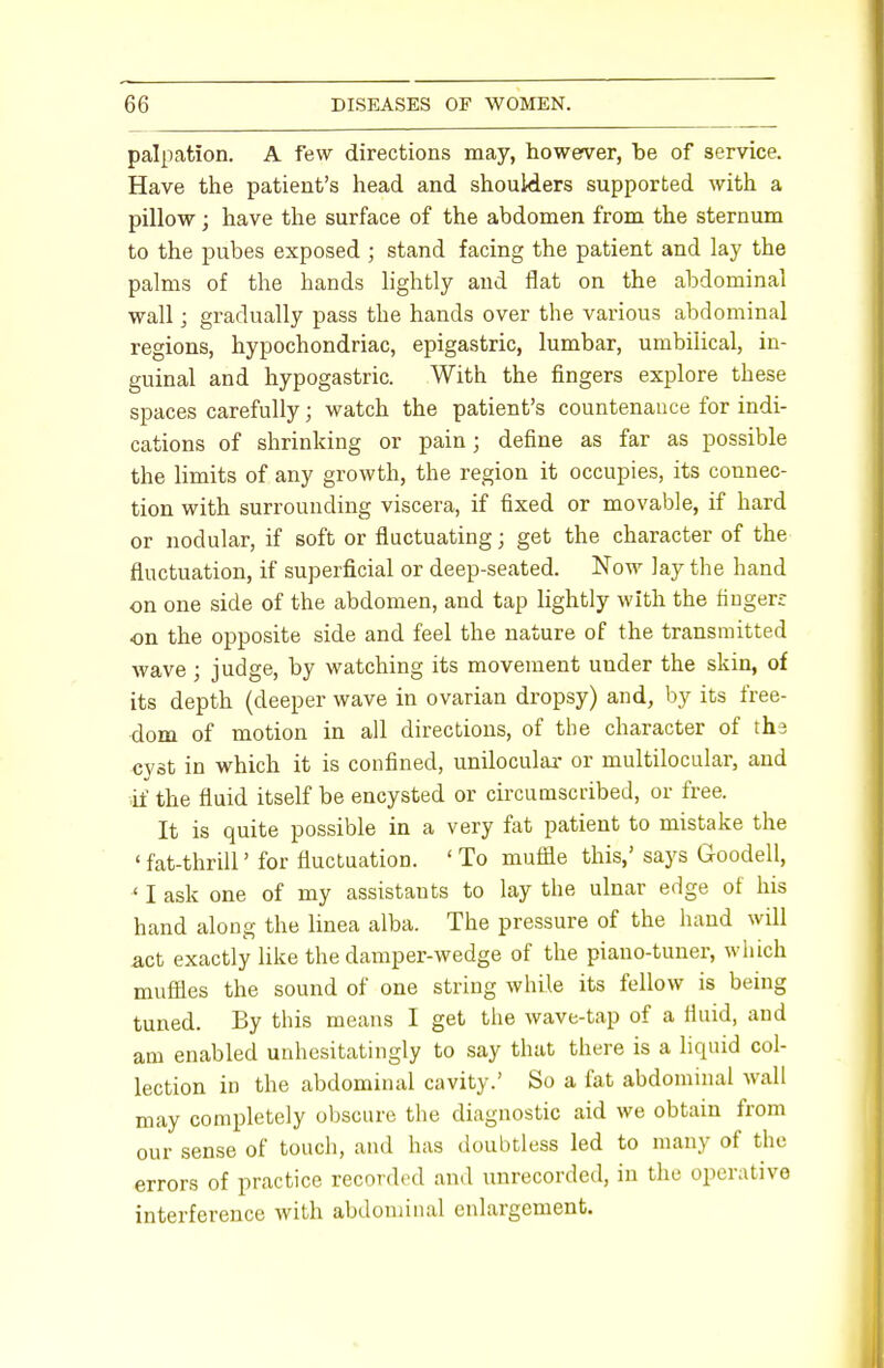 palpation. A few directions may, however, be of service. Have the patient's head and shoulders supported with a pillow; have the surface of the abdomen from the sternum to the pubes exposed ; stand facing the patient and lay the palms of the hands lightly and flat on the abdominal wall ] gradually pass the hands over the various abdominal regions, hypochondriac, epigastric, lumbar, umbilical, in- guinal and hypogastric. With the fingers explore these spaces carefully; watch the patient's countenance for indi- cations of shrinking or pain; define as far as possible the limits of any growth, the region it occupies, its connec- tion with surrounding viscera, if fixed or movable, if hard or nodular, if soft or fluctuating; get the character of the fluctuation, if superficial or deep-seated. Now lay the hand on one side of the abdomen, and tap lightly with the fingers on the opposite side and feel the nature of the transmitted wave ; judge, by watching its movement under the skin, of its depth (deeper wave in ovarian dropsy) and, by its free- dom of motion in all directions, of the character of thd cyst in which it is confined, unilocular or multilocular, and if the fluid itself be encysted or circumscribed, or free. It is quite possible in a very fat patient to mistake the ' fat-thrill' for fluctuation. ' To muffle this,' says Goodell, * I ask one of my assistants to lay the, ulnar edge of his hand along the linea alba. The pressure of the hand will act exactly like the damper-wedge of the piano-tuner, which muffles the sound of one string while its fellow is being tuned. By this means I get the wave-tap of a fluid, and am enabled unhesitatingly to say that there is a liquid col- lection in the abdominal cavity.' So a fat abdominal wall may completely obscure the diagnostic aid we obtain from our sense of touch, and has doubtless led to many of the errors of practice recorded and unrecorded, in the operative interference with abdominal enlargement.