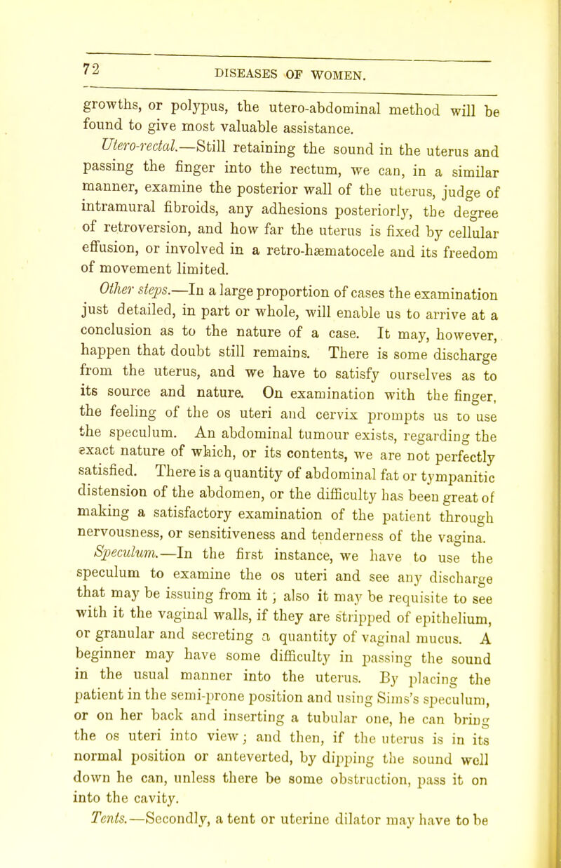 growths, or polypus, the utero-abdominal method will be found to give most valuable assistance. Utero-redal.—Still retaining the sound in the uterus and passing the finger into the rectum, we can, in a similar manner, examine the posterior wall of the uterus, judge of intramural fibroids, any adhesions posteriorly, the degree of retroversion, and how far the uterus is fixed by cellular effusion, or involved in a retro-hasmatocele and its freedom of movement limited. Other steps.—-In a large proportion of cases the examination just detailed, in part or whole, will enable us to arrive at a conclusion as to the nature of a case. It may, however, happen that doubt still remains. There is some discharge from the uterus, and we have to satisfy ourselves as to its source and nature. On examination with the finger, the feeling of the os uteri and cervix prompts us to use the speculum. An abdominal tumour exists, regarding the exact nature of which, or its contents, we are not perfectly satisfied. There is a quantity of abdominal fat or tympanitic distension of the abdomen, or the difficulty has been great of making a satisfactory examination of the patient through nervousness, or sensitiveness and tenderness of the vagina. Speculum.—In the first instance, we have to use the speculum to examine the os uteri and see any discharge that may be issuing from it; also it may be requisite to see with it the vaginal walls, if they are stripped of epithelium, or granular and secreting a quantity of vaginal mucus. A beginner may have some difficulty in passing the sound in the usual manner into the uterus. By placing the patient in the semi-prone position and using Sims's speculum, or on her back and inserting a tubular one, he can bring the os uteri into view ; and then, if the uterus is in its normal position or anteverted, by dipping the sound well down he can, unless there be some obstruction, pass it on into the cavity. Tents.—Secondly, a tent or uterine dilator may have to be