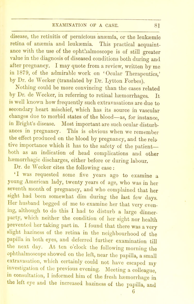 disease, the retinitis of pernicious anaemia, or the leukaemic retina of anaemia and leukaemia. This practical acquaint- ance with the use of the ophthalmoscope is of still greater value in the diagnosis of diseased conditions both during and after pregnancy. I may quote from a review, written by me in 1879, of the admirable work on 'Ocular Therapeutics,' by Dr. de Wecker (translated by Dr. Lytton Forbes). Nothing could be more convincing than the cases related by Dr. de Wecker, in referring to retinal haemorrhages. It is well known how frequently such extravasations are due to secondary heart mischief, which has its source in vascular changes due to morbid states of the blood—as, for instance, in Bright's disease. Most important are such ocular disturb- ances in pregnancy. This is obvious when we remember the effect produced on the blood by pregnancy, and the rela- tive importance which it has to the safety of the patient— both as an indication of head complications and other hemorrhagic discharges, either before or during labour. Dr. de Wecker cites the following case : 'I was requested some five years ago to examine a young American lady, twenty years of age, who was in her seventh month of pregnancy, and who complained that her sight had been somewhat dim during the last few days. Her husband begged of me to examine her that very even- ing, although to do this I had to disturb a large dinner- party, which neither the condition of her sight nor health prevented her taking part in. I found that there was a very slight haziness of the retina in the neighbourhood of the papilla in both eyes, and deferred further examination till the next day. At ten o'clock the following morning the ophthalmoscope showed on the left, near the papilla, a small extravasation, which certainly could not have escaped my investigation of the previous evening. Meeting a colleague, in consultation, I informed him of the fresh hemorrhage in the left eye and the increased haziness of the papilla, and 6