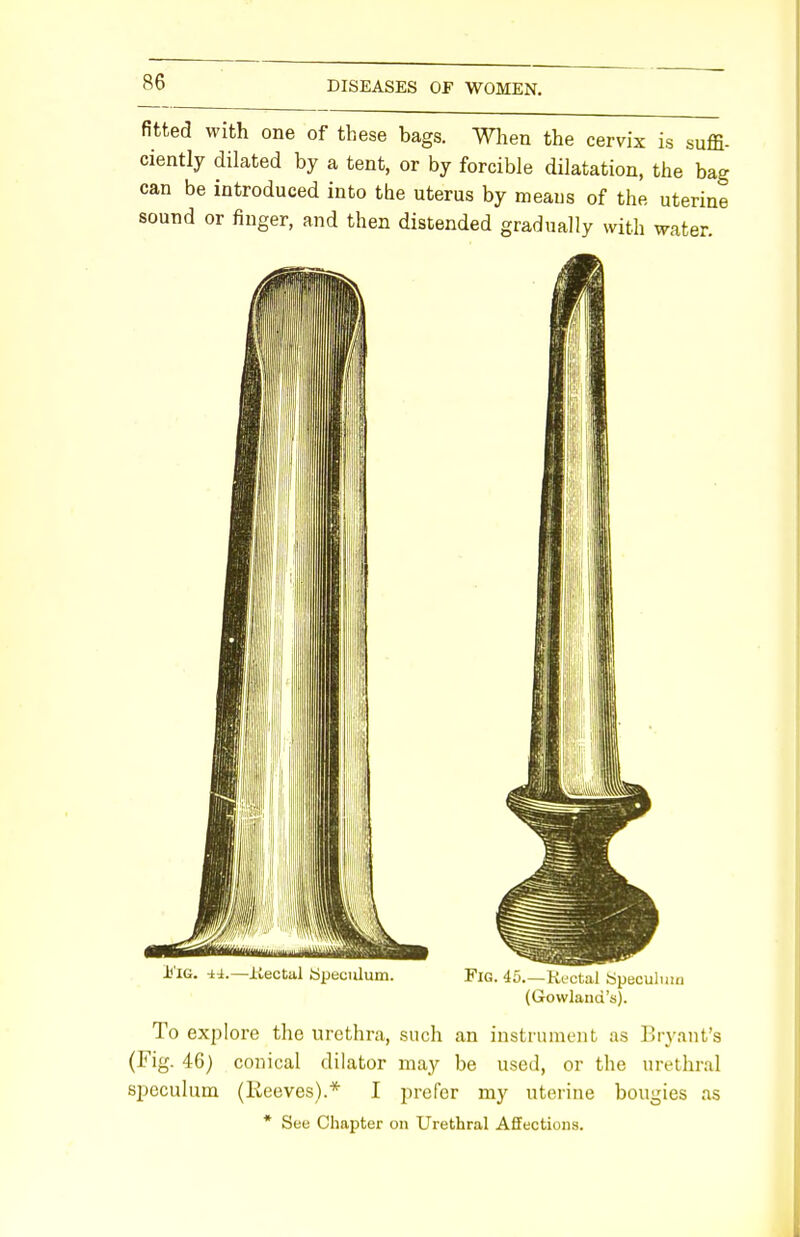 fitted with one of these bags. When the cervix is suffi- ciently dilated by a tent, or by forcible dilatation, the bag can be introduced into the uterus by means of the uterine sound or finger, and then distended gradually with water. (Gowlaud's). To explore the urethra, such an instrument as Bryant's (Fig. 46) conical dilator may be used, or the urethral speculum (Reeves).* I prefer my uterine bougies as * See Chapter on Urethral Affections.