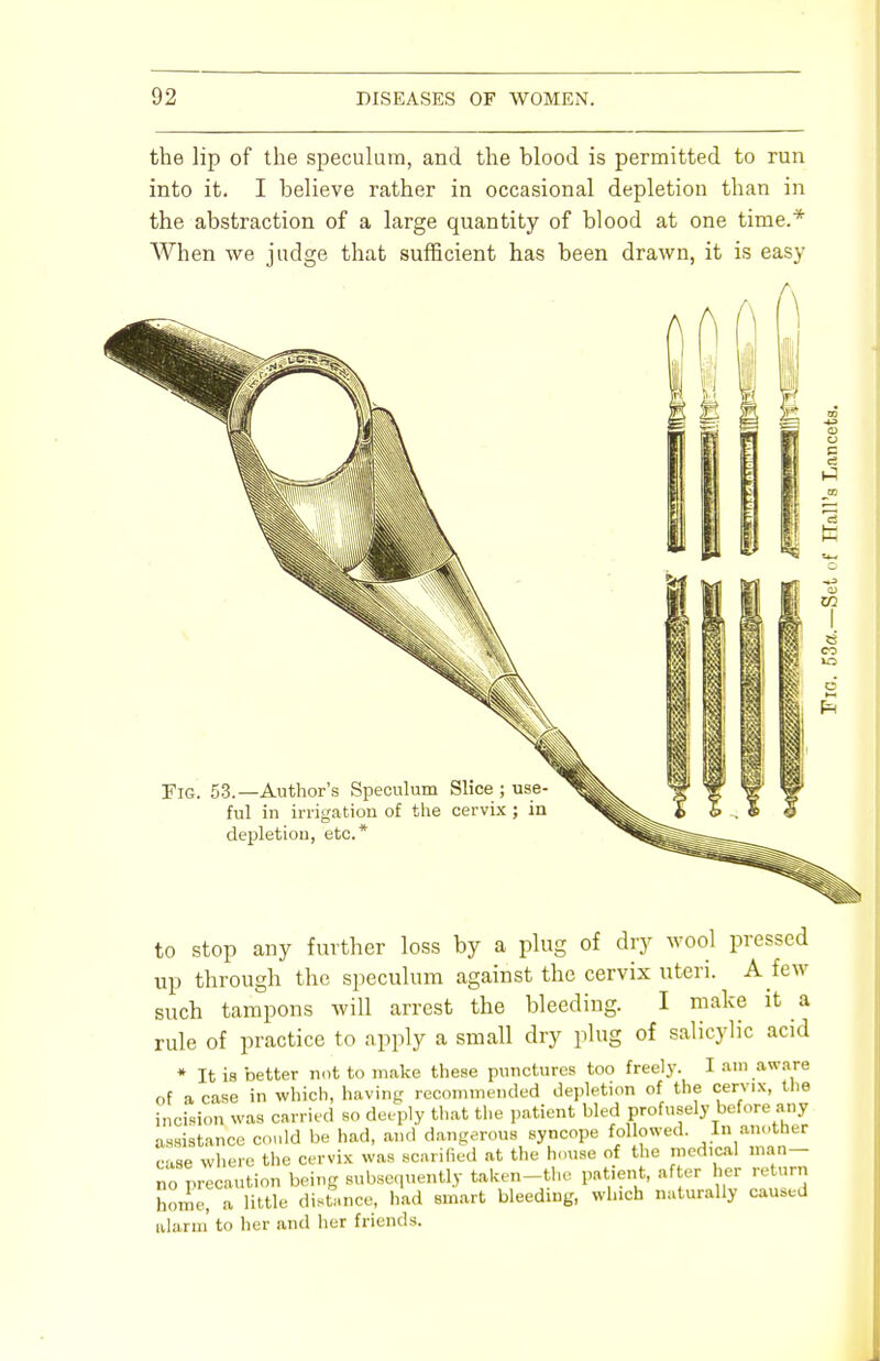 the lip of the speculum, and the blood is permitted to run into it. I believe rather in occasional depletion than in the abstraction of a large quantity of blood at one time.* When we judge that sufficient has been drawn, it is easy Fig. 53.—Author's Speculum ful in irrigation of the depletion, etc.* to stop any further loss by a plug of dry wool pressed up through the speculum against the cervix uteri. A few such tampons will arrest the bleeding. I make it a rule of practice to apply a small dry plug of salicylic acid * It is better not to make these punctures too freely. I am aware of a case in which, having recommended depletion of the cervix, the incision was carried so deeply that the patient bled profusely before any assistance could be had, and dangerous syncope followed. In another case where the cervix was scarified at the house of the medical man- no precaution being subsequently taken-the patient, after her return home, a little distance, had smart bleeding, which naturally caused alarm' to her and her friends.