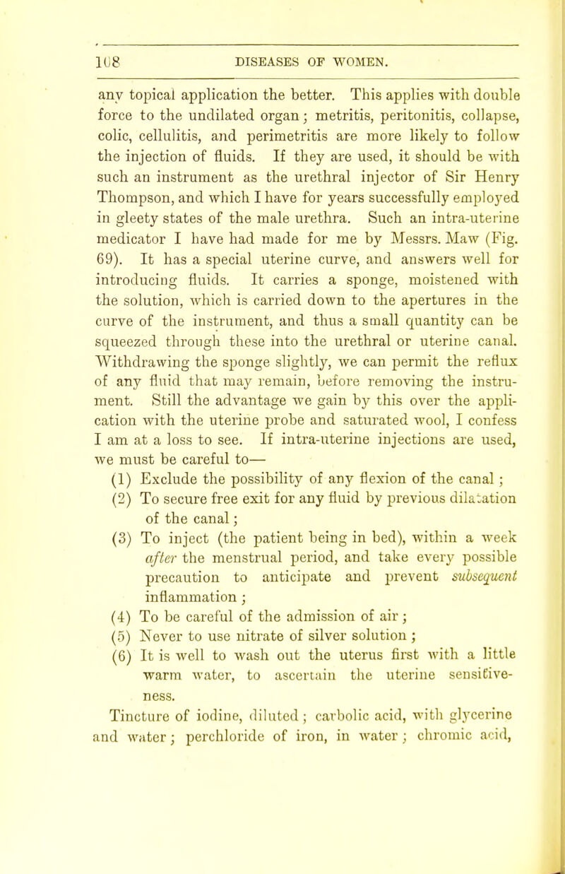 any topical application the better. This applies with double force to the undilated organ; metritis, peritonitis, collapse, colic, cellulitis, and perimetritis are more likely to follow the injection of fluids. If they are used, it should be with such an instrument as the urethral injector of Sir Henry Thompson, and which I have for years successfully employed in gleety states of the male urethra. Such an intra-uterine medicator I have had made for me by Messrs. Maw (Fig. 69). It has a special uterine curve, and answers well for introducing fluids. It carries a sponge, moistened with the solution, which is carried down to the apertures in the curve of the instrument, and thus a small quantity can be squeezed through these into the urethral or uterine canal. Withdrawing the sponge slightly, we can permit the reflux of any fluid that may remain, before removing the instru- ment. Still the advantage we gain by this over the appli- cation with the uterine probe and saturated wool, I confess I am at a loss to see. If intra-uterine injections are used, we must be careful to— (1) Exclude the possibility of any flexion of the canal ; (2) To secure free exit for any fluid by previous dilatation of the canal; (3) To inject (the patient being in bed), within a week after the menstrual period, and take every possible precaution to anticipate and prevent subsequent inflammation; (4) To be careful of the admission of air; (5) Never to use nitrate of silver solution ; (6) It is well to wash out the uterus first with a little warm water, to ascertain the uterine sensiEive- ness. Tincture of iodine, diluted; carbolic acid, with glycerine and water; perchloride of iron, in water ; chromic acid,