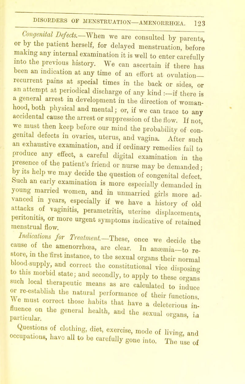 Congenital ^/ecfs.-When we are consulted by parents or by the patient herself, for delayed menstruation, before making any internal examination it is well to enter carefully into the previous history. We can ascertain if there has been an indication at any time of an effort at ovulation- recurrent pains at special times in the back or sides or an attempt at periodical discharge of any kind :-if there is a general arrest in development in the direction of woman- hood both physical and mental; or, if we can trace to any accidental cause the arrest or suppression of the flow. If not we must then keep before our mind the probability of con- genital defects in ovaries, uterus, and vagina. After such an exhaustive examination, and if ordinary remedies fail to produce any effect, a careful digital examination in the presence of the patient's friend or nurse may be demanded; by its help we may decide the question of congenital defect feuch an early examination is more especially demanded in young married women, and in unmarried girls more ad- vanced m years, especially if we have a history of old attacks of vaginitis, perametritis, uterine displacements peritonitis, or more urgent symptoms indicative of retained menstrual flow. Indications for Treatment.-These, once we decide the cause of the amenorrhea, are clear. In anasmia-to re- store in the first instance, to the sexual organs their normal blood-supply and correct the constitutional vice disposing o this morbid state; and secondly, to apply to these organt such local therapeutic means as are calculated to induce or re-establish the natural performance of their functions „ 6 mUSt C0[rect those habifcs that have a deleterious in- fluence on the general health, and the sexual organs ia particular. ° ' Questions of clothing, diet, exercise, mode of living and occupations, have all to be carefully gone into. The use of