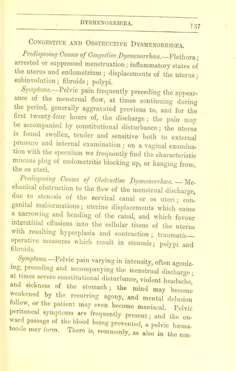 Congestive and Obstructive Dysmenorrhea. Predisposing Causes of Congestive Dysmenorrhcea.—Plethora; arrested or suppressed menstruation ; inflammatory states of the uterus and endometrium; displacements of the uterus; subinvolution; fibroids; polypi. 8ymptoms.~-pd.yio pain frequently preceding the appear- ance of the menstrual flow, at times continuing during the period, generally aggravated previous to, and for the first twenty-four hours of, the discharge ; the pain may be accompanied by constitutional disturbance; the uterus is found swollen, tender and sensitive both to external pressure and internal examination; on a vaginal examina- tion with the speculum we frequently find the characteristic mucous plug of endometritis blocking up, or hanging from the os uteri. Predisposing Causes of Obstructive Dysmenorrhea. — Me- chanical obstruction to the flow of the menstrual discharge, due to stenosis of the cervical canal or os uteri; con! genital malformations; uterine displacements which cause a narrowing and bending of the canal, and which favour interstitial effusions into the cellular tissue of the uterus with resulting hyperplasia and contraction; traumatic- operative measures which result in stenosis; polypi and fibroids. Symptoms-Pelvic pain varying in intensity, often agoniz- ing, preceding and accompanying the menstrual discharge ■ at times severe constitutional disturbance, violent headache' and sickness of the stomach; the mind may become weakened by the recurring agony, and mental delusion follow, or the pat.ent may even become maniacal. Pelvic peritoneal symptoms are frequently present; and the on- ward passage of the blood being prevented, a pelvic heema- tocele may form. There is, commonly, as also in the co
