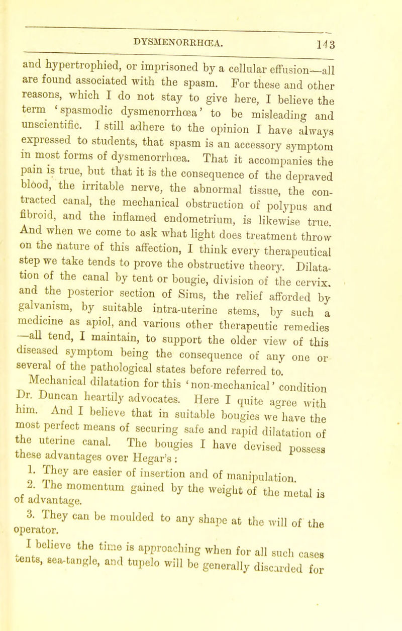 and hypertrophied, or imprisoned by a cellular effusion—all are found associated with the spasm. For these and other reasons, which I do not stay to give here, I believe the term 'spasmodic dysmenorrhea' to be misleading and unscientific. I still adhere to the opinion I have always expressed to students, that spasm is an accessory symptom m most forms of dysmenorrhea. That it accompanies the pain is true, but that it is the consequence of the depraved blood, the irritable nerve, the abnormal tissue, the con- tracted canal, the mechanical obstruction of polypus and fibroid, and the inflamed endometrium, is likewise true And when we come to ask what light does treatment throw on the nature of this affection, I think every therapeutical step we take tends to prove the obstructive theory. Dilata- tion of the canal by tent or bougie, division of the cervix and the posterior section of Sims, the relief afforded by galvanism, by suitable intra-uterine stems, by such a medicine as apiol, and various other therapeutic remedies —all tend, I maintain, to support the older view of this diseased symptom being the consequence of any one or several of the pathological states before referred to. Mechanical dilatation for this 'non-mechanical' condition Dr. Duncan heartily advocates. Here I quite agree with him. And I believe that in suitable bougies we have the most perfect means of securing safe and rapid dilatation of he uterine canal. The bougies I have devised possess these advantages over Hegar's : 1. They are easier of insertion and of manipulation 2 Ihe momentum gained by the weight of the metal is 01 advantage. 3. They can be moulded to any shape at the will of the operator. I believe the time is approaching when for all such cases *nts, sea-tangle, and tupelo will be generally discarded for