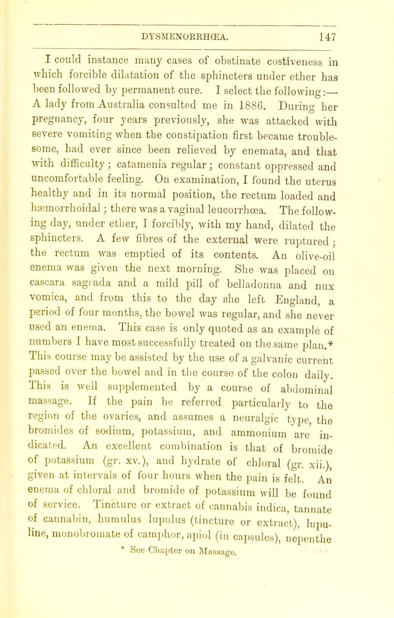 I could instance many cases of obstinate costiveness in which forcible dilatation of the sphincters under ether has been followed by permanent cure. I select the following: A lady from Australia consulted me in 1886. During her pregnancy, four years previously, she was attacked with severe vomiting when the constipation first became trouble- some, had ever since been relieved by enemata, and that with difficulty; catamenia regular; constant oppressed and uncomfortable feeling. On examination, I found the uterus healthy and in its normal position, the rectum loaded and haemorrhoidal; there was a vaginal leucorrhoea. The follow- ing day, under ether, I forcibly, with my hand, dilated the sphincters. A few fibres of the external were ruptured • the rectum was emptied of its contents. An olive-oil enema was given the next morning. She was placed on cascara sagiada and a mild pill of belladonna and nux vomica, and from this to the day she left England, a period of four months, the bowel was regular, and she never used an enema. This case is only quoted as an example of numbers I have most successfully treated on the same plan.* This course may be assisted by the use of a galvanic current passed over the bowel and in the course of the colon daily. This is well supplemented by a course of abdominal massage. If the pain be referred particularly to the region of the ovaries, and assumes a neuralgic type, the bromides of sodium, potassium, and ammonium are in- dicated. An excellent combination is that of bromide of potassium (gr. xv.), and hydrate of chloral (gr. xii.), given at intervals of four hours when the pain is felt. An enema of chloral and bromide of potassium will be found of service. Tincture or extract of cannabis indica, tannate of cannabin, humulus lupulus (tincture or extract), lupu- line, monobromate of camphor, apio] (in capsules), nepenthe * See Chapter on Mnsmge.