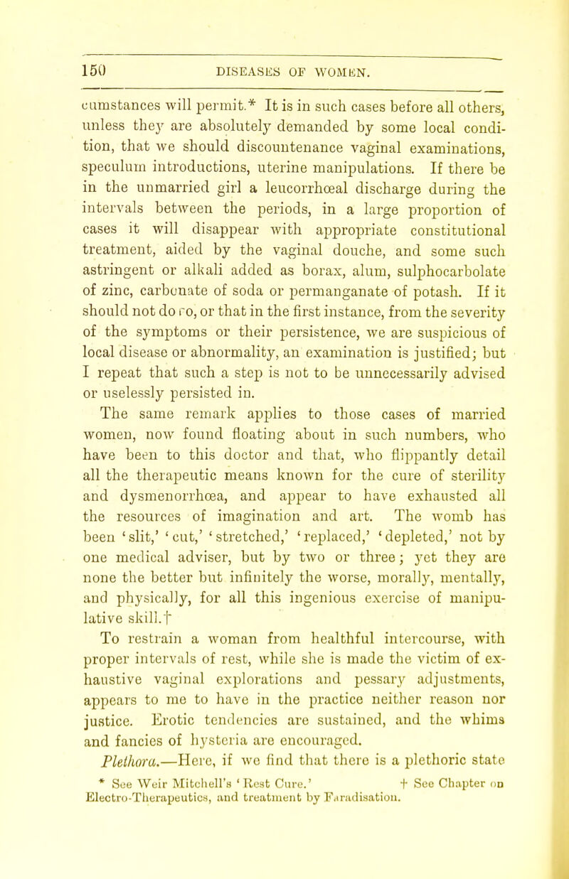 eumstances will permit* It is in such cases before all others, unless they are absolutely demanded by some local condi- tion, that we should discountenance vaginal examinations, speculum introductions, uterine manipulations. If there be in the unmarried girl a leucorrhceal discharge during the intervals between the periods, in a large proportion of cases it will disappear with appropriate constitutional treatment, aided by the vaginal douche, and some such astringent or alkali added as borax, alum, sulphocarbolate of zinc, carbonate of soda or j)ermanganate of potash. If it should not do ro, or that in the first instance, from the severity of the symptoms or their persistence, we are suspicious of local disease or abnormality, an examination is justified; but I repeat that such a step is not to be unnecessarily advised or uselessly persisted in. The same remark applies to those cases of married women, now found floating about in such numbers, who have been to this doctor and that, who flippantly detail all the therapeutic means known for the cure of sterility and dysmenorrhcea, and appear to have exhausted all the resources of imagination and art. The womb has been 'slit,' 'cut,' 'stretched,' 'replaced,' 'depleted,' not by one medical adviser, but by two or three; yet they are none the better but infinitely the worse, morally, mentally, and physically, for all this ingenious exercise of manipu- lative skill.f To restrain a woman from healthful intercourse, with proper intervals of rest, while she is made the victim of ex- haustive vaginal explorations and pessary adjustments, appears to me to have in the practice neither reason nor justice. Erotic tendencies are sustained, and the whims and fancies of hysteria are encouraged. Plethora.—Here, if we find that there is a plethoric state * See Weir Mitchell's ' Rest Cure.' + See Chapter on Electro-Therapeutics, and treatment by Faradisation.