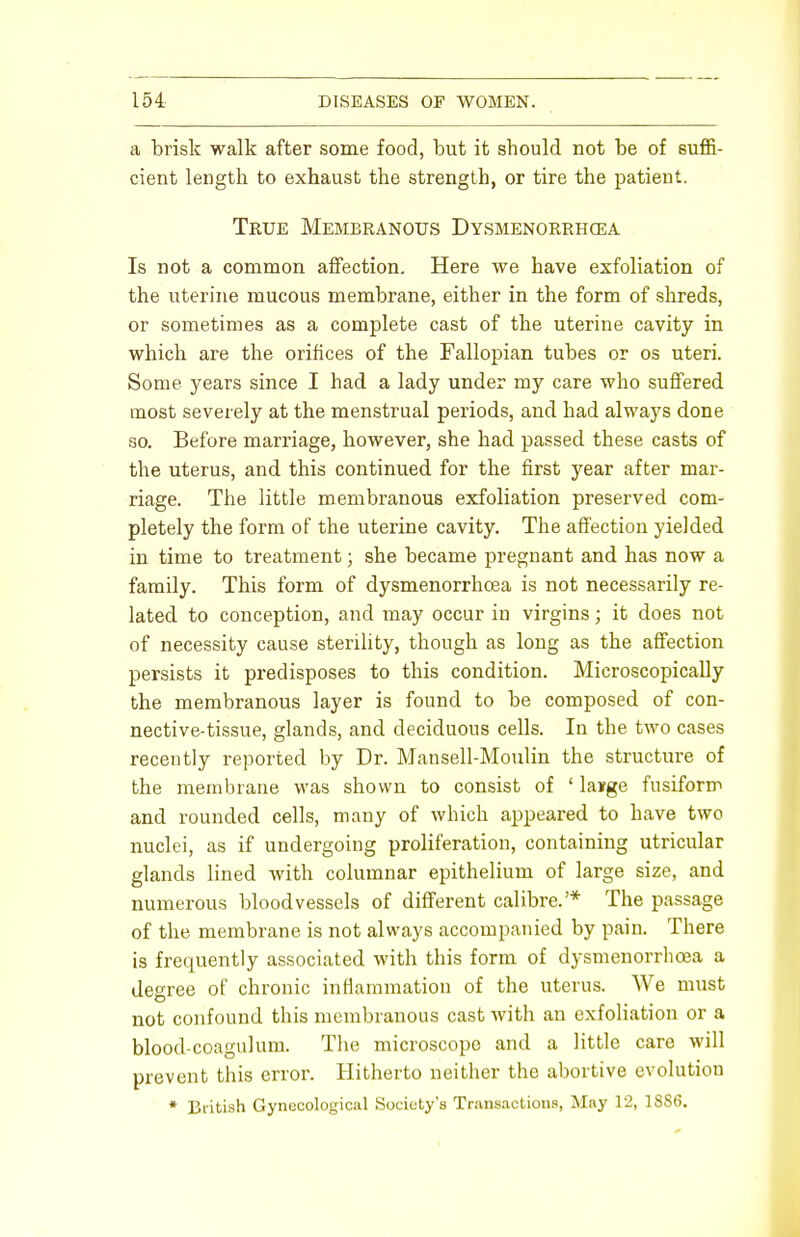 a brisk walk after some food, but it should not be of suffi- cient length to exhaust the strength, or tire the patient. True Membranous Dysmenorrhea Is not a common affection. Here we have exfoliation of the uterine mucous membrane, either in the form of shreds, or sometimes as a complete cast of the uterine cavity in which are the orifices of the Fallopian tubes or os uteri. Some years since I had a lady under my care who suffered most severely at the menstrual periods, and had always done so. Before marriage, however, she had passed these casts of the uterus, and this continued for the first year after mar- riage. The little membranous exfoliation preserved com- pletely the form of the uterine cavity. The affection yielded in time to treatment; she became pregnant and has now a family. This form of dysmenorrhoea is not necessarily re- lated to conception, and may occur in virgins; it does not of necessity cause sterility, though as long as the affection persists it predisposes to this condition. Microscopically the membranous layer is found to be composed of con- nective-tissue, glands, and deciduous cells. In the two cases recently reported by Dr. Mansell-Moulin the structure of the membrane was shown to consist of 1 lairge fusiform and rounded cells, many of which appeared to have two nuclei, as if undergoing proliferation, containing utricular glands lined with columnar epithelium of large size, and numerous bloodvessels of different calibre.'* The passage of the membrane is not always accompanied by pain. There is frequently associated with this form of dysmenorrhoea a degree of chronic inflammation of the uterus. We must not confound this membranous cast with an exfoliation or a blood-coagulum. The microscope and a little care will prevent this error. Hitherto neither the abortive evolution * British Gynecological Society's Transactions, May 12, 18S6.