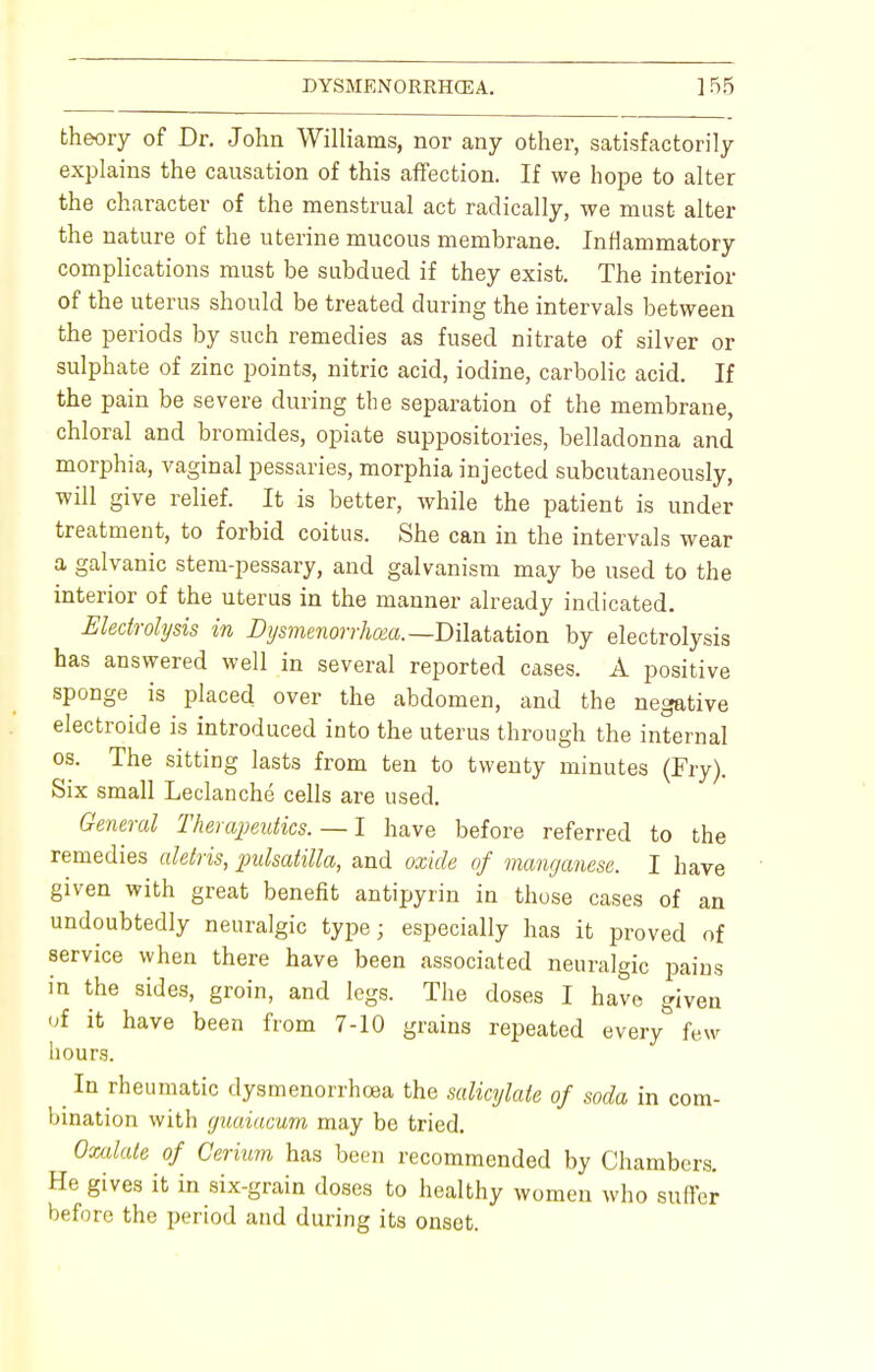 theory of Dr. John Williams, nor any other, satisfactorily explains the causation of this affection. If we hope to alter the character of the menstrual act radically, we must alter the nature of the uterine mucous membrane. Inflammatory complications must be subdued if they exist. The interior of the uterus should be treated during the intervals between the periods by such remedies as fused nitrate of silver or sulphate of zinc points, nitric acid, iodine, carbolic acid. If the pain be severe during the separation of the membrane, chloral and bromides, opiate suppositories, belladonna and morphia, vaginal pessaries, morphia injected subcutaneously, will give relief. It is better, while the patient is under treatment, to forbid coitus. She can in the intervals wear a galvanic stem-pessary, and galvanism may be used to the interior of the uterus in the manner already indicated. Electrolysis in Dysmenorrhea.—Dilatation by electrolysis has answered well in several reported cases. A positive sponge is placed over the abdomen, and the negative electroide is introduced into the uterus through the internal os. The sitting lasts from ten to twenty minutes (Fry). Six small Leclanche cells are used. General Therapeutics.— I have before referred to the remedies aletris, Pulsatilla, and oxide of manganese. I have given with great benefit antipyrin in those cases of an undoubtedly neuralgic type; especially has it proved of service when there have been associated neuralgic pains in the sides, groin, and legs. The doses I have given of it have been from 7-10 grains repeated every few hours. In rheumatic dysmenorrhea the salicylate of soda in com- bination with guaiacum may be tried. Oxalate of Cerium has been recommended by Chambers. He gives it in six-grain doses to healthy women who suffer before the period and during its onset.