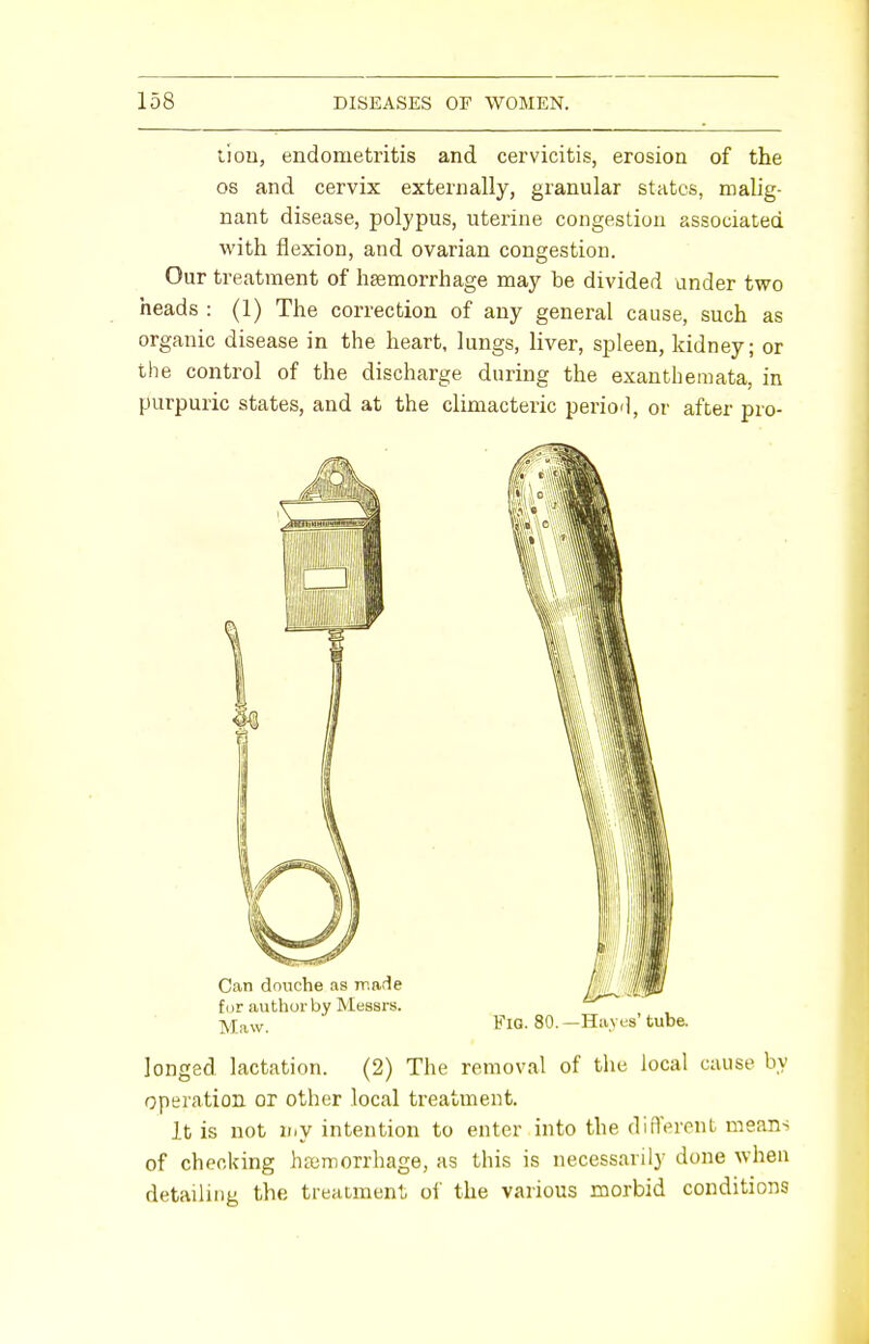 lion, endometritis and cervicitis, erosion of the os and cervix externally, granular states, malig- nant disease, polypus, uterine congestion associated with flexion, and ovarian congestion. Our treatment of haemorrhage may be divided under two heads : (1) The correction of any general cause, such as organic disease in the heart, lungs, liver, spleen, kidney; or the control of the discharge during the exanthemata, in purpuric states, and at the climacteric perio'l, or after pro- longed lactation. (2) The removal of the local cause by operation or other local treatment. It is not my intention to enter into the different means of checking haemorrhage, as this is necessarily done when detailing the treatment of the various morbid conditions