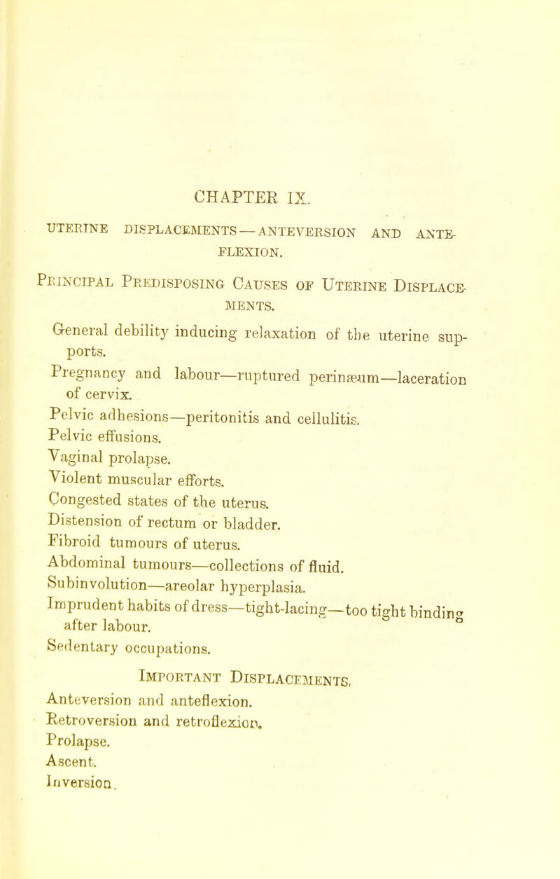 CHAPTER IX. UTERINE DISPLACEMENTS —ANTEVERSION AND ANTE- FLEXION. Principal Predisposing Causes of Uterine Displace- ments. General debility inducing relaxation of the uterine sup- ports. Pregnancy and labour—ruptured perinseum—laceration of cervix. Pelvic adhesions—peritonitis and cellulitis. Pelvic effusions. Vaginal prolapse. Violent muscular efforts. Congested states of the uterus. Distension of rectum or bladder. Fibroid tumours of uterus. Abdominal tumours—collections of fluid. Subinvolution—areolar hyperplasia. Imprudent habits of dress—tight-lacing—too tight bindin* after labour. Sedentary occupations. Important Displacements, Anteversion and anteflexion. Retroversion and retroflexion. Prolapse. Ascent. Inversion.