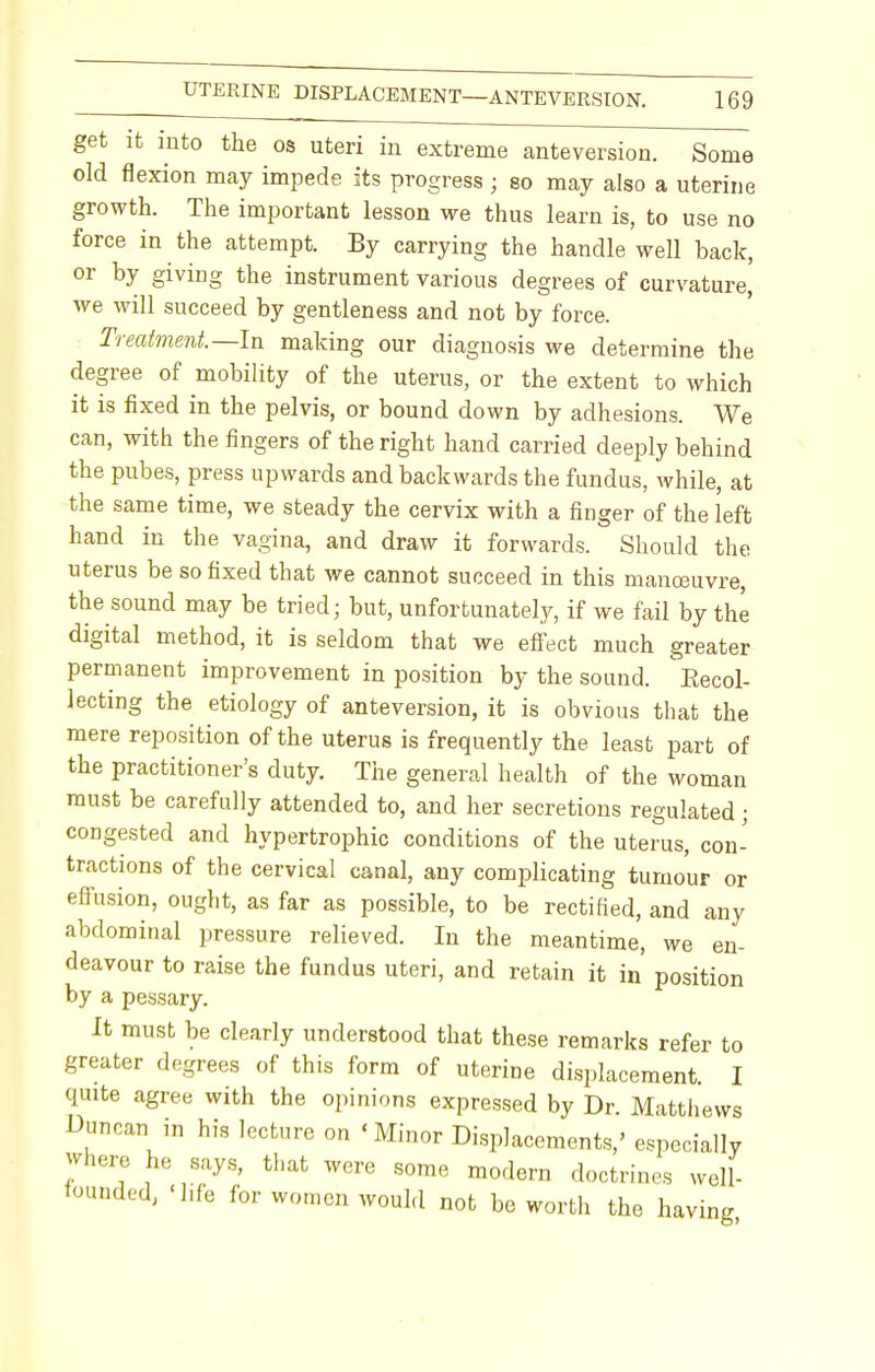 get it into the os uteri in extreme anteversion. Some old flexion may impede its progress ; eo may also a uterine growth. The important lesson we thus learn is, to use no force in the attempt. By carrying the handle well back, or by giving the instrument various degrees of curvature, we will succeed by gentleness and not by force. Treatment.—In making our diagnosis we determine the degree of mobility of the uterus, or the extent to which it is fixed in the pelvis, or bound down by adhesions. We can, with the fingers of the right hand carried deeply behind the pubes, press upwards and backwards the fundus, while, at the same time, we steady the cervix with a finger of the left hand in the vagina, and draw it forwards. Should the uterus be so fixed that we cannot succeed in this manoeuvre, the sound may be tried; but, unfortunately, if we fail by the digital method, it is seldom that we effect much greater permanent improvement in position by the sound. Recol- lecting the etiology of anteversion, it is obvious that the mere reposition of the uterus is frequently the least part of the practitioner's duty. The general health of the woman must be carefully attended to, and her secretions regulated; congested and hypertrophic conditions of the uterus, con- tractions of the cervical canal, any complicating tumour or effusion, ought, as far as possible, to be rectified, and any abdominal pressure relieved. In the meantime, we en- deavour to raise the fundus uteri, and retain it in' position by a pessary. It must be clearly understood that these remarks refer to greater degrees of this form of uterine displacement. I quite agree with the opinions expressed by Dr. Matthews Duncan in his lecture on 'Minor Displacements,' especially -here he says, that were some modern doctrines well- tounded, 'life for women would not be worth the having