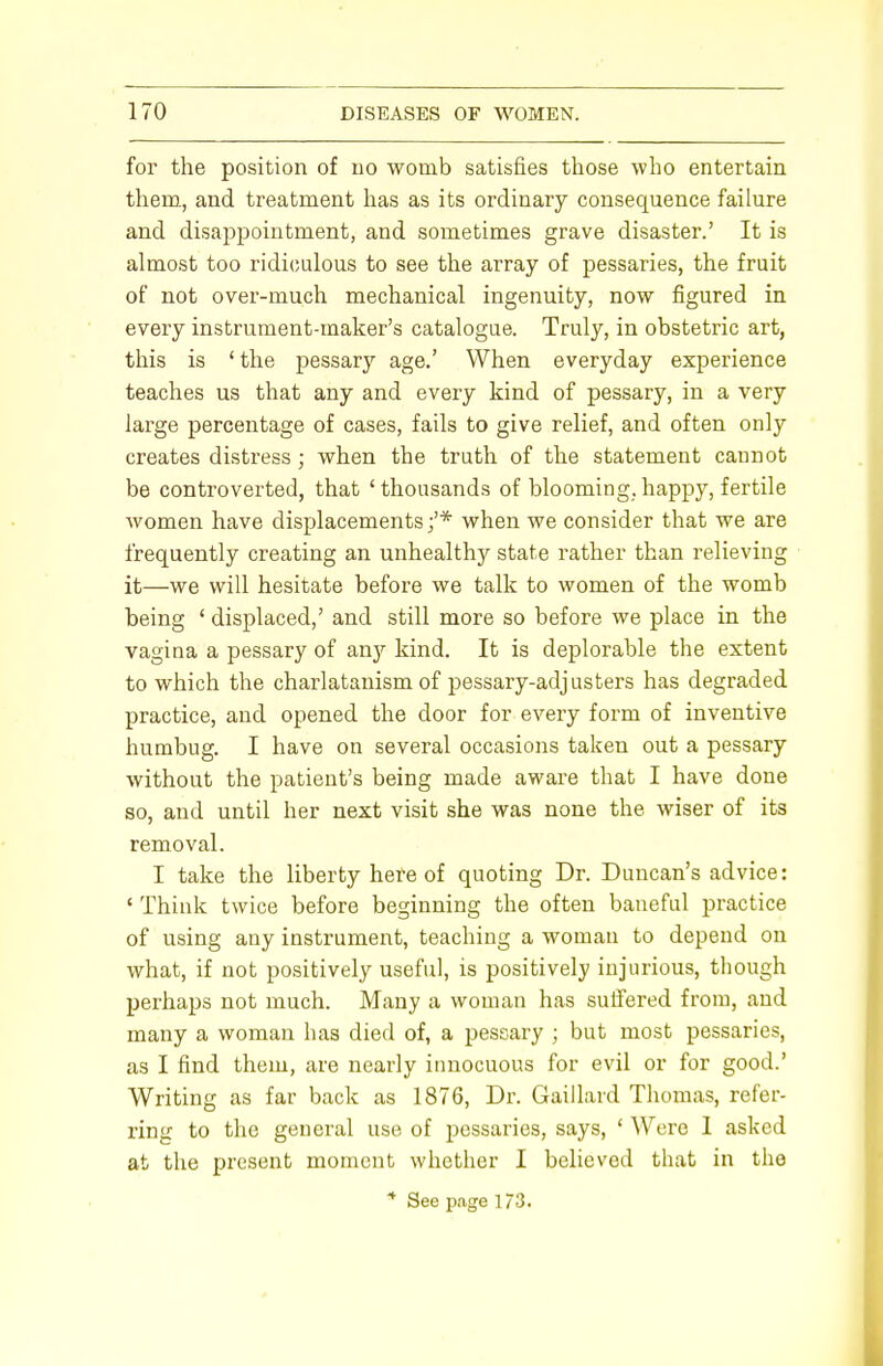 for the position of no womb satisfies those who entertain them, and treatment has as its ordinary consequence failure and disappointment, and sometimes grave disaster.' It is almost too ridiculous to see the array of pessaries, the fruit of not over-much mechanical ingenuity, now figured in every instrument-maker's catalogue. Truly, in obstetric art, this is ' the pessary age.' When everyday experience teaches us that any and every kind of pessary, in a very large percentage of cases, fails to give relief, and often only creates distress; when the truth of the statement caunot be controverted, that ' thousands of blooming, happy, fertile women have displacements;'* when we consider that we are frequently creating an unhealthy state rather than relieving it—we will hesitate before we talk to women of the womb being ' displaced,' and still more so before we place in the vagina a pessary of an)r kind. It is deplorable the extent to which the charlatanism of pessary-adjusters has degraded practice, and opened the door for every form of inventive humbug. I have on several occasions taken out a pessary without the patient's being made aware that I have done so, and until her next visit she was none the wiser of its removal. I take the liberty here of quoting Dr. Duncan's advice: ' Think twice before beginning the often baneful practice of using any instrument, teaching a woman to depend on what, if not positively useful, is positively injurious, though perhaps not much. Many a woman has suffered from, and many a woman has died of, a pessary ; but most pessaries, as I find them, are nearly innocuous for evil or for good.' Writing as far back as 1876, Dr. Gaillard Thomas, refer- ring to the general use of pessaries, says, ' Were I asked at the present moment whether I believed that in the