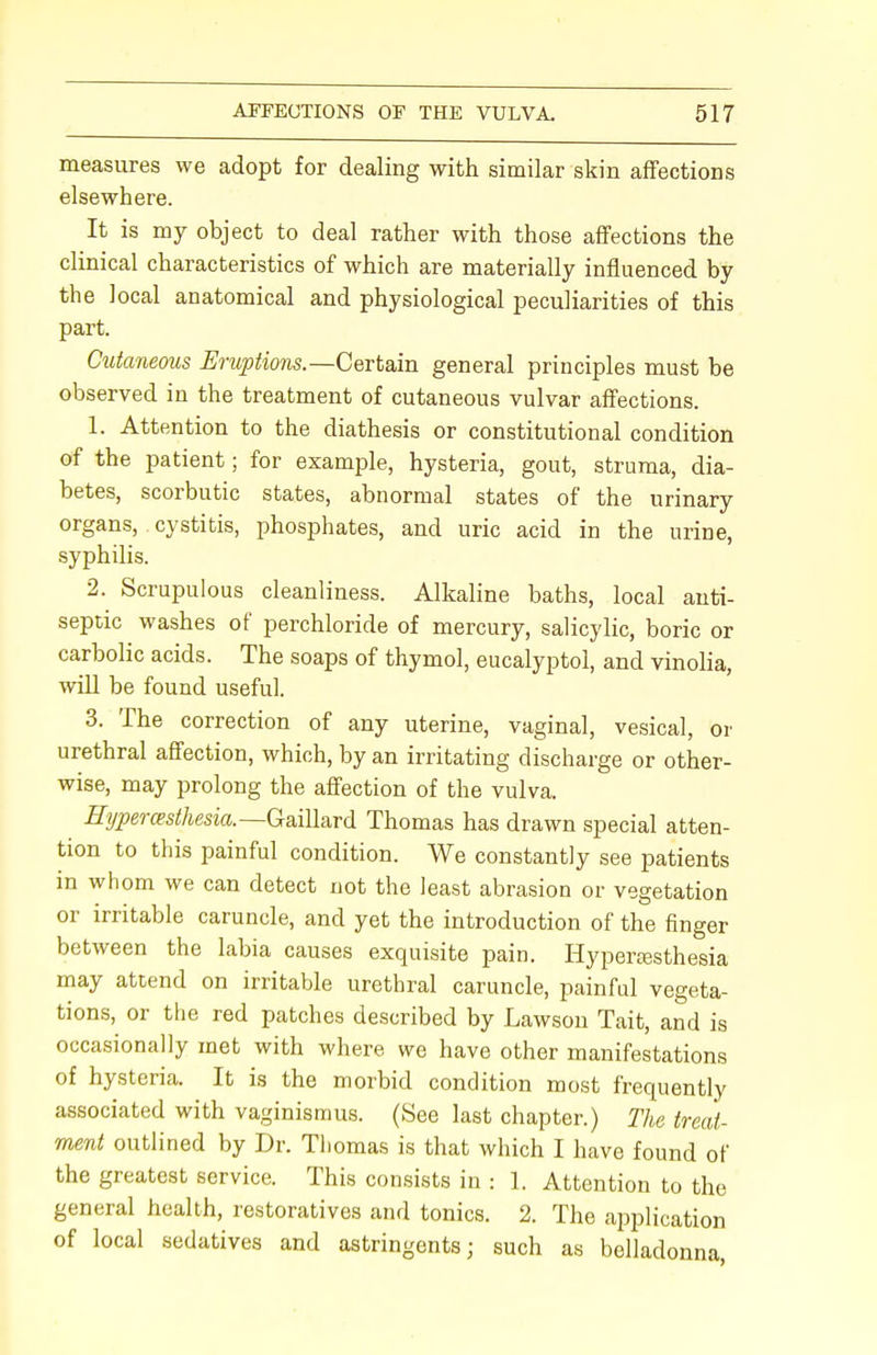 measures we adopt for dealing with similar skin affections elsewhere. It is my object to deal rather with those affections the clinical characteristics of which are materially influenced by the local anatomical and physiological peculiarities of this part. Cutaneous Eruptions— Certain general principles must be observed in the treatment of cutaneous vulvar affections. 1. Attention to the diathesis or constitutional condition of the patient; for example, hysteria, gout, struma, dia- betes, scorbutic states, abnormal states of the urinary organs, cystitis, phosphates, and uric acid in the urine, syphilis. 2. Scrupulous cleanliness. Alkaline baths, local anti- septic washes of perchloride of mercury, salicylic, boric or carbolic acids. The soaps of thymol, eucalyptol, and vinolia, will be found useful. 3. The correction of any uterine, vaginal, vesical, or urethral affection, which, by an irritating discharge or other- wise, may prolong the affection of the vulva. Hyperesthesia.—Gaillard Thomas has drawn special atten- tion to this painful condition. We constantly see patients in whom we can detect not the least abrasion or vegetation or irritable caruncle, and yet the introduction of the finger between the labia causes exquisite pain. Hyperesthesia may attend on irritable urethral caruncle, painful vegeta- tions, or the red patches described by Lawson Tait, and is occasionally met with where we have other manifestations of hysteria. It is the morbid condition most frequently associated with vaginismus. (See last chapter.) The treat- ment outlined by Dr. Thomas is that which I have found of the greatest service. This consists in : 1. Attention to the general health, restoratives and tonics. 2. The application of local sedatives and astringents; such as belladonna,