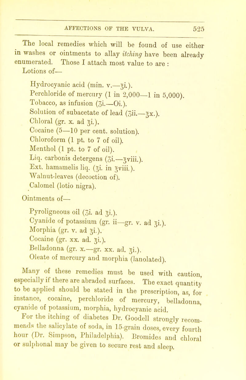 The local remedies which will be found of use either in washes or ointments to allay itching have been already enumerated. Those I attach most value to are : Lotions of— Hydrocyanic acid (min. v.—31.). Perchloride of mercury (1 in 2,000—1 in 5,000). Tobacco, as infusion (3i.—Oi.). Solution of subacetate of lead (3ii.—^x.). Chloral (gr. x ad §i.). Cocaine (5—10 per cent, solution). Chloroform (1 pt. to 7 of oil). Menthol (1 pt. to 7 of oil). Liq. carbonis detergens (3i.—^viii.). Ext. hamamelis liq. (^i. in §viii.). Walnut-leaves (decoction of). Calomel (lotio nigra). Ointments of— Pyroligneous oil (3L ad $.). Cyanide of potassium (gr. ii—gr. v. ad gi.). Morphia (gr. v. ad §i.). Cocaine (gr. xx ad. gi.). Belladonna (gr. x.—gr. xx. ad. §i.). Oleate of mercury and morphia (lanolated). Many of these remedies must be used with caution, especially if there are abraded surfaces. The exact quantity to be applied should be stated in the prescription, as, for instance, cocaine, perchloride of mercury, belladonna cyanide of potassium, morphia, hydrocyanic acid. For the itching of diabetes Dr. Goodell strongly recom- mends the salicylate of soda, in 15-grain doses, every fourth hour (Dr. Simpson, Philadelphia). Bromides and chloral or sulphonal may be given to secure rest and sleep.