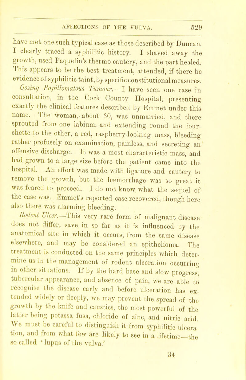 have met one such typical case as those described by Duncan. I clearly traced a syphilitic history. I shaved away the growth, used Paquelin's thermo-cautery, and the part healed. This appears to be the best treatment, attended, if there be evidence of syphilitic taint, by specific constitutional measures. Oozing Papillomatous Tumour.—I have seen one case in consultation, in the Cork County Hospital, presenting exactly the clinical features described by Emmet under this name. The woman,, about 30, was unmarried, and there sprouted from one labium, and extending round the four- chette to the other, a red, raspberry-looking mass, bleeding rather profusely on examination, painless, and secreting an offensive discharge. It was a most characteristic mass, and had grown to a large size before the patient came into the hospital. An effort was made with ligature and cautery to remove the growth, but the haemorrhage was so great it was feared to proceed. I do not know what the sequel of the case was. Emmet's reported case recovered, though here also there was alarming bleeding. Rodent Ulcer.—This very rare form of malignant disease does not differ, save in so far as it is influenced by the anatomical site in which it occurs, from the same disease elsewhere, and may be considered an epithelioma. The treatment is conducted on the same principles which deter- mine us in the management of rodent ulceration occurring in other situations. If by the hard base and slow progress^ tubercular appearance, and absence of pain, we are able to recognise the disease early and before ulceration has ex- tended widely or deeply, we may prevent the spread of the growth by the knife and caustics, the most powerful of the latter being potaesa fusa, chloride of zinc, and nitric acid. We must be careful to distinguish it from syphilitic ulcera- tion, and from what few are likely to see in a lifetime—the so-called ' lupus of the vulva.' 34