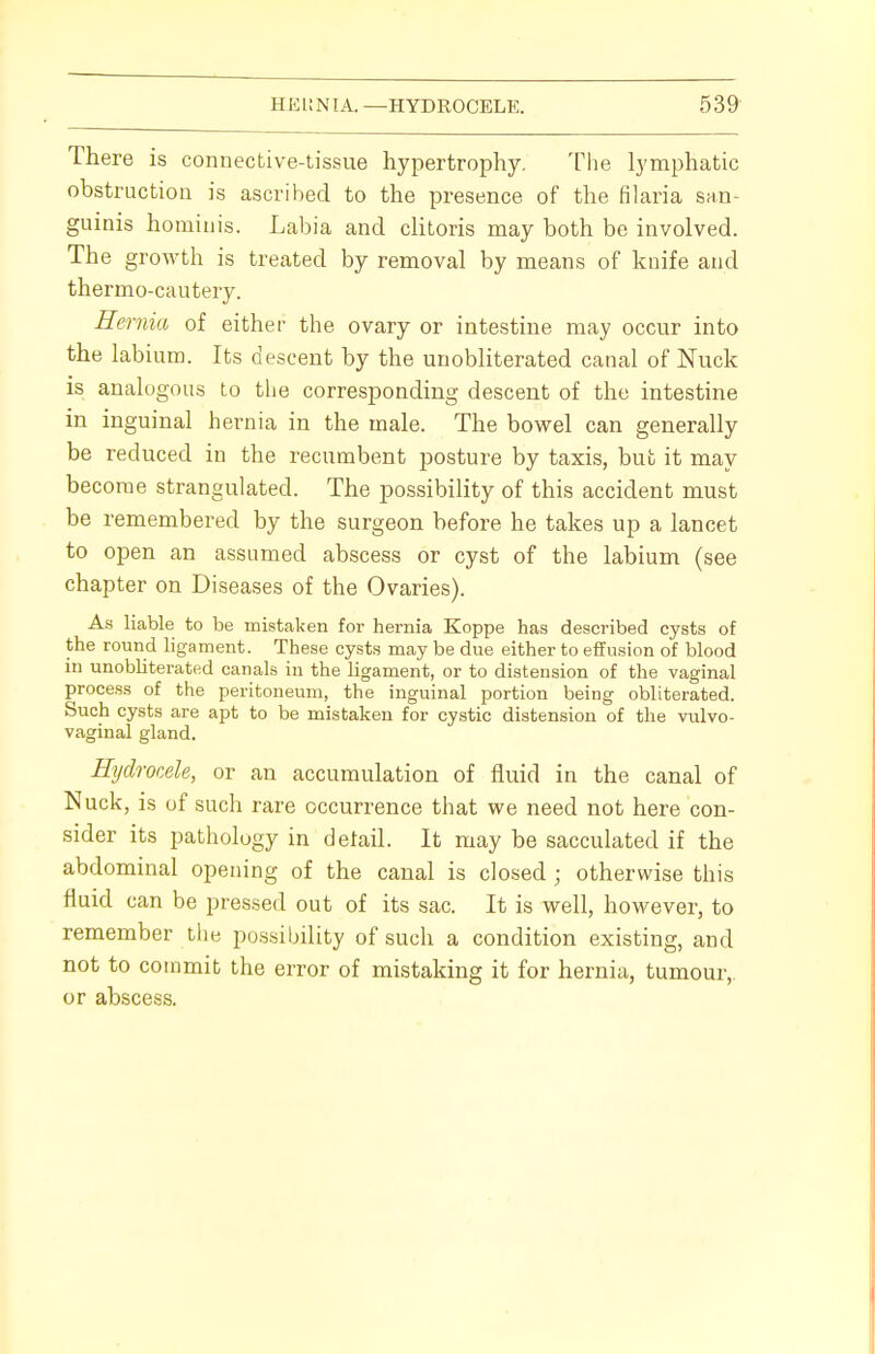 There is connective-tissue hypertrophy. The lymphatic obstruction is ascribed to the presence of the filaria san- guinis hominis. Labia and clitoris may both be involved. The growth is treated by removal by means of knife and thermo-cautery. Hernia of either the ovary or intestine may occur into the labium. Its descent by the unobliterated canal of Nuck is analogous to the corresponding descent of the intestine in inguinal hernia in the male. The bowel can generally be reduced in the recumbent posture by taxis, but it may become strangulated. The possibility of this accident must be remembered by the surgeon before he takes up a lancet to open an assumed abscess or cyst of the labium (see chapter on Diseases of the Ovaries). As liable to be mistaken for hernia Koppe has described cysts of the round ligament. These cysts may be due either to effusion of blood in unobliterated canals in the ligament, or to distension of the vaginal process of the peritoneum, the inguinal portion being obliterated. Such cysts are apt to be mistaken for cystic distension of the vulvo- vaginal gland. Hydrocele, or an accumulation of fluid in the canal of Nuck, is of such rare occurrence that we need not here con- sider its pathology in detail. It may be sacculated if the abdominal opening of the canal is closed ; otherwise this fluid can be pressed out of its sac. It is well, however, to remember the possibility of such a condition existing, and not to commit the error of mistaking it for hernia, tumour,, or abscess.