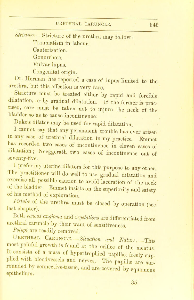 Stricture.— Stricture of the urethra may follow : Traumatism in labour. Cauterization. Gonorrhoea. Vulvar lupus. Congenital origin. Dr. Herman has reported a case of lupus limited to the urethra, but this affection is very rare. Stricture must be treated either by rapid and forcible dilatation, or by gradual dilatation. If the former is prac- tised, care must be taken not to injure the neck of the bladder so as to cause incontinence. Duke's dilator may be used for rapid dilatation. I cannot say that any permanent trouble has ever arisen in any case of urethral dilatation in my practice. Emmet has recorded two cases of incontinence in eleven cases of dilatation ; Noeggerath two cases of incontinence out of seventy-five. I prefer my uterine dilators for this purpose to any other. The practitioner will do well to use gradual dilatation and exercise all possible caution to avoid laceration of the neck of the bladder. Emmet insists on the superiority and safety of his method of exploration. Fistulce of the urethra must be closed by operation (see last chapter). Both venous angioma and vegetations are differentiated from urethral caruncle by their want of sensitiveness. Polypi are readily removed. Urethral Caruncle. —Situation and Nature —This most painful growth is found at the orifice of the meatus It consists of a mass of hypertrophied papilla, freely sup- plied with bloodvessels and nerves. The papilla, are sur rounded by connective-tissue, and are covered by squamous epithelium. 35