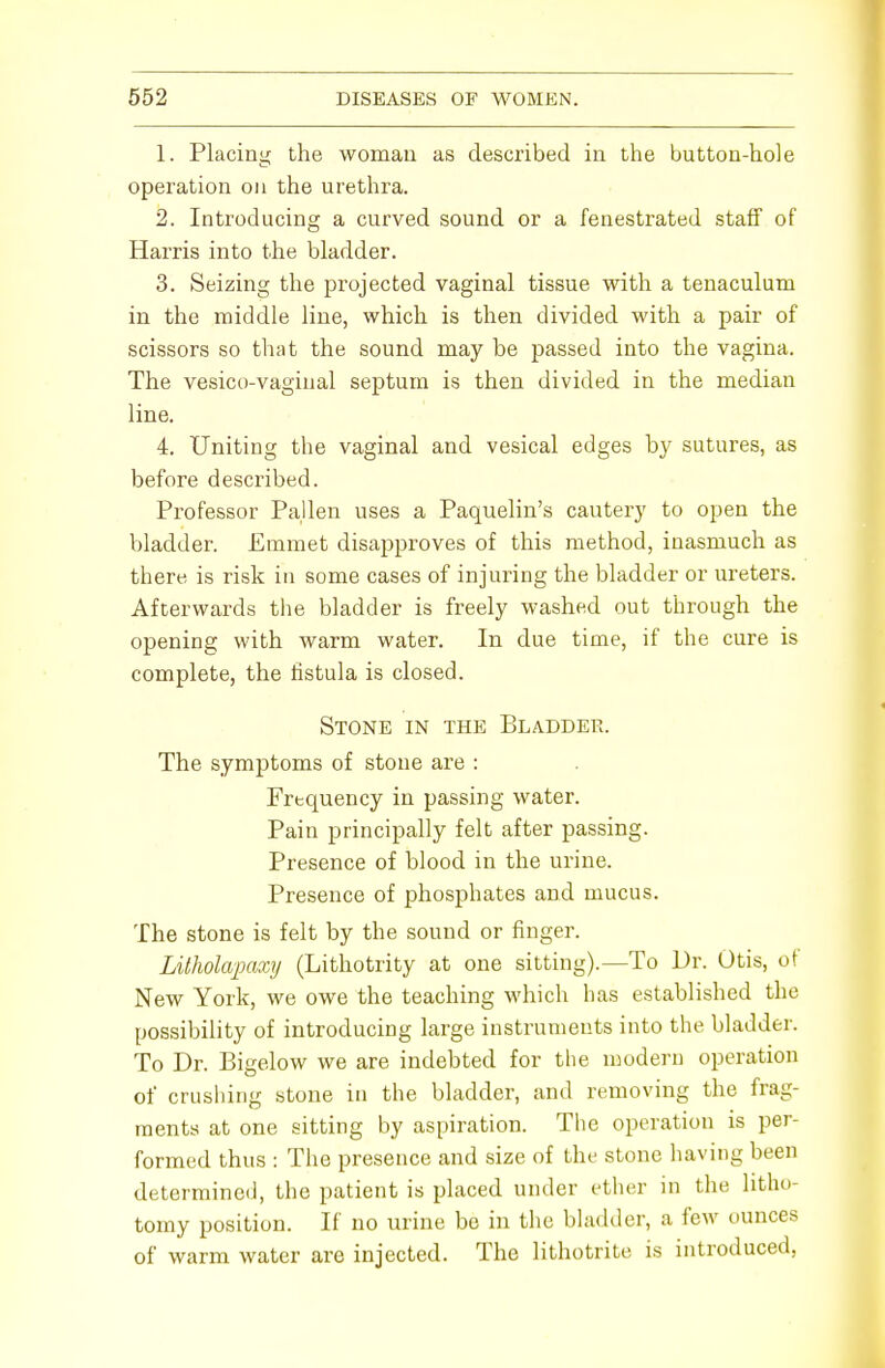 L Placing the woman as described in the button-hole operation on the urethra. 2. Introducing a curved sound or a fenestrated staff of Harris into the bladder. 3. Seizing the projected vaginal tissue with a tenaculum in the middle line, which is then divided with a pair of scissors so that the sound may be passed into the vagina. The vesico-vaginal septum is then divided in the median line. 4. Uniting the vaginal and vesical edges by sutures, as before described. Professor Pallen uses a Paquelin's cautery to open the bladder. Emmet disapproves of this method, inasmuch as there is risk in some cases of injuring the bladder or ureters. Afterwards the bladder is freely washed out through the opening with warm water. In due time, if the cure is complete, the fistula is closed. Stone in the Bladder. The symptoms of stone are : Frequency in passing water. Pain principally felt after passing. Presence of blood in the urine. Presence of phosphates and mucus. The stone is felt by the sound or finger. Litholapaxy (Lithotrity at one sitting).—To Dr. Otis, of New York, we owe the teaching which has established the possibility of introducing large instruments into the bladder. To Dr. Bigelow we are indebted for the modern operation of crushing stone in the bladder, and removing the frag- ments at one sitting by aspiration. The operation is per- formed thus : The presence and size of the stone having been determined, the patient is placed under ether in the litho- tomy position. If no urine be in the bladder, a few ounces of warm water are injected. The lithotrite is introduced,