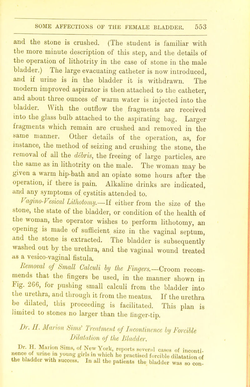 and the stone is crushed. (The student is familiar with the more minute description of this step, and the details of the operation of lithotrity in the case of stone in the male bladder.) The large evacuating catheter is now introduced, and if urine is in the bladder it is withdrawn. The modern improved aspirator is then attached to the catheter, and about three ounces of warm water is injected into the bladder. With the outflow the fragments are received into the glass bulb attached to the aspirating bag. Larger fragments which remain are crushed and removed in the same manner. Other details of the operation, as, for instance, the method of seizing and crushing the stone, the removal of ail the debris, the freeing of large particles, are the same as in lithotrity on the male. The woman may be given a warm hip-bath and an opiate some hours after the operation, if there is pain. Alkaline drinks are indicated, and any symptoms of cystitis attended to. Vagino-Veskal Lithotomy.—If either from the size of the stone, the state of the bladder, or condition of the health of the woman, the operator wishes to perform lithotomy, an opening is made of sufficient size in the vaginal septum, and the stone is extracted. The bladder is subsequently washed out by the urethra, and the vaginal wound treated as a vesico-vaginal fistula. Removal of Small Calculi by the Fingers.— Croom recom- mends that the fingers be used, in the manner shown in Fig. 266, for pushing small calculi from the bladder into the urethra, and through it from the meatus. If the urethra be dilated, this proceeding is facilitated. This plan is limited to stones no larger than the finger-tip. Dr. II. Marlon Sims' Treatment of Incontinence by Forcible Dilatation of the Bladder. Dr. H. Marion Sims, of New York, reports seven.] cases of inconti- nence of urine in young girls in which he practised forcible dilatation of the bladder with success. In all the patients the bladder was so con