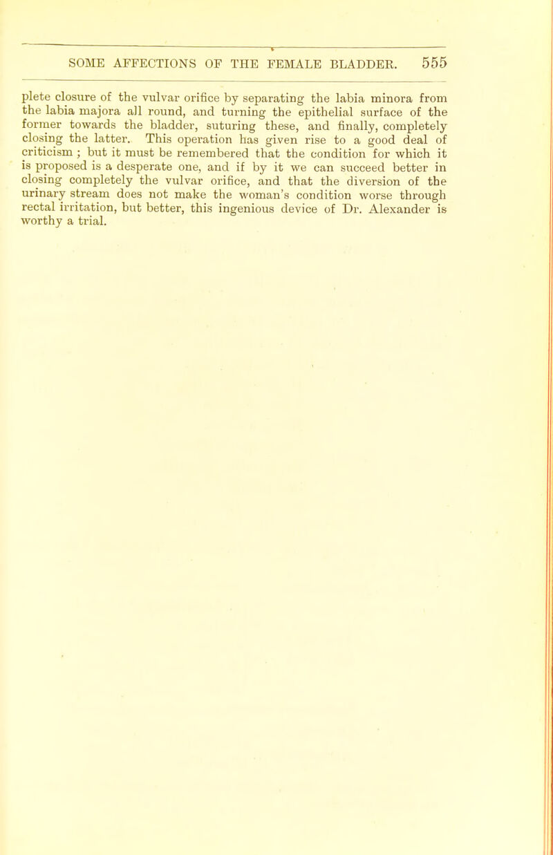 plete closure of the vulvar orifice by separating the labia minora from the labia majora ail round, and turning the epithelial surface of the former towards the bladder, suturing these, and finally, completely closing the latter. This operation has given rise to a good deal of criticism ; but it must be remembered that the condition for which it is proposed is a desperate one, and if by it we can succeed better in closing completely the vulvar orifice, and that the diversion of the urinary stream does not make the woman's condition worse through rectal irritation, but better, this ingenious device of Dr. Alexander is worthy a trial.
