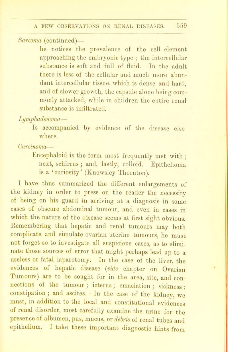 Sarcoma (continued)— he notices the prevalence of the cell element approaching the embryonic type ; the intercellular substance is soft and full of fluid. In the adult there is less of the cellular and much more abun- dant intercellular tissue, which is dense and hard, and of slower growth, the capsule alone being com- monly attacked, while in children the entire renal substance is infiltrated. Lymphadenoma— Is accompanied by evidence of the disease else where. < 'arcinoma— Encephaloid is the form most frequently met with; next, schirrus; and, lastly, colloid. Epithelioma is a ' curiosity' (Knowsley Thornton). I have thus summarized the different enlargements of the kidney in order to press on the reader the necessity of being on his guard in arriving at a diagnosis in some cases of obscure abdominal tumour, and even in cases in which the nature of the disease seems at first sight obvious. Remembering that hepatic and renal tumours may both complicate and simulate ovarian uterine tumours, he must not forget so to investigate all suspicious cases, as to elimi- nate those sources of error that might perhaps lead up to a useless or fatal laparotomy. In the case of the liver, the evidences of hepatic disease (vide chapter on Ovarian Tumours) are to be sought for in the area, site, and con- nections of the tumour ; icterus; emaciation ; sickness ; constipation ; and ascites. In the case of the kidney, we must, in addition to the local and constitutional evidences of renal disorder, most carefully examine the urine for the presence of albumen, pus, mucus, or dibris of renal tubes and epithelium. I take these important diagnostic hints from