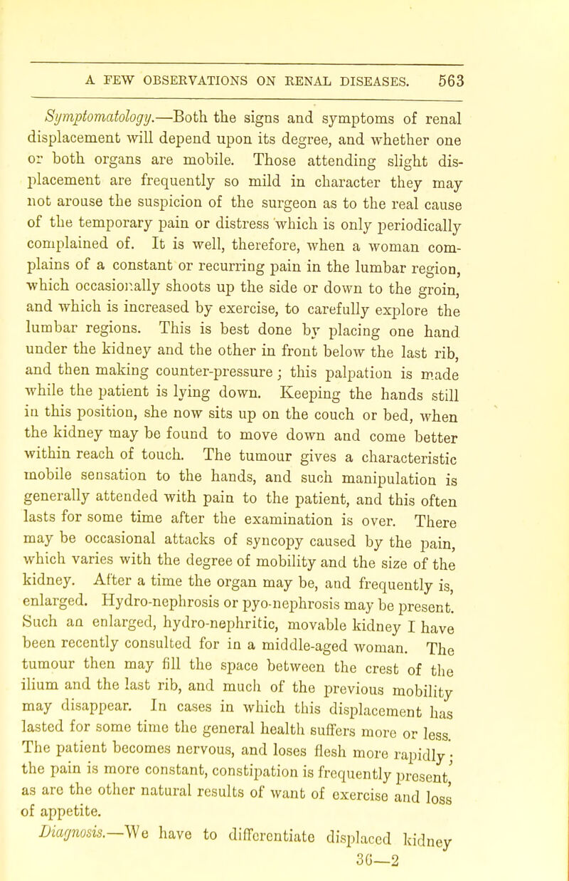 Symptomatology.—Both the signs and symptoms of renal displacement will depend upon its degree, and whether one or both organs are mobile. Those attending slight dis- placement are frequently so mild in character they may not arouse the suspicion of the surgeon as to the real cause of the temporary pain or distress which is only periodically complained of. It is well, therefore, when a woman com- plains of a constant or recurring pain in the lumbar region, which occasionally shoots up the side or down to the groin, and which is increased by exercise, to carefully explore the lumbar regions. This is best done by placing one hand under the kidney and the other in front below the last rib, and then making counter-pressure j this palpation is made while the patient is lying down. Keeping the hands still in this position, she now sits up on the couch or bed, when the kidney may be found to move down and come better within reach of touch. The tumour gives a characteristic mobile sensation to the hands, and such manipulation is generally attended with pain to the patient, and this often lasts for some time after the examination is over. There may be occasional attacks of syncopy caused by the pain, which varies with the degree of mobility and the size of the kidney. After a time the organ may be, and frequently is, enlarged. Hydro-nephrosis or pyo-nephrosis may be present. Such an enlarged, hydro-nephritic, movable kidney I have been recently consulted for in a middle-aged woman. The tumour then may fill the space between the crest of the ilium and the last rib, and much of the previous mobility may disappear. In cases in which this displacement has lasted for some time the general health suffers more or less The patient becomes nervous, and loses flesh more rapidly • the pain is more constant, constipation is frequently present' as arc the other natural results of want of exercise and loss of appetite. Diagnosis.—We have to differentiate displaced kidney 30—2